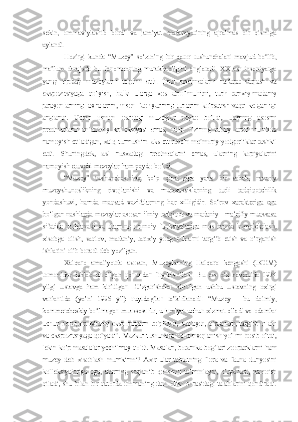 sekin,   ommaviylashib   bordi   va   jamiyat   madaniyatining   ajralmas   bir   qismiga
aylandi. 
Hozirgi   kunda   “Muzey”   so‘zining   bir   qator   tushunchalari   mavjud   bo‘lib,
ma’lum   darajada   bu   fenomenning   murakkabligini   anglatadi.   XX   asr   insoniyatga
yangi   tipdagi   muzeylarni   taqdim   etdi.   Endi   predmetlarni   nafaqat   saqlash   va
ekspozitsiyaga   qo‘yish,   balki   ularga   xos   atrof-muhitni,   turli   tarixiy-madaniy
jarayonlarning   lavhalarini,   inson   faoliyatining   turlarini   ko‘rsatish   vaqti   kelganligi
anglandi.   Ochiq   osmon   ostidagi   muzeylar   paydo   bo‘ldi,   ularning   asosini
predmetlarni   an’anaviy   kolleksiyasi   emas,   balki   o‘zining   tabiiy   atrof   muhitida
namoyish etiladigan, xalq turmushini aks ettiruvchi me’moriy yodgorliklar tashkil
etdi.   Shuningdek,   asl   nusxadagi   predmetlarni   emas,   ularning   kopiyalarini
namoyish etuvchi mezeylar ham paydo bo‘ldi.
“Muzey”   tushunchasining   ko‘p   qirraligiga   yana   bir   sabab,   nazariy
muzeyshunoslikning   rivojlanishi   va   mutaxassislarning   turli   tadqiqotchilik
yondashuvi,   hamda   maqsad   vazifalarning   har   xilligidir.   So‘rov   xarakteriga   ega
bo‘lgan nashlarda mezeylar asosan ilmiy-tadqiqot va madaniy - ma’rifiy muassasa
sifatida   izohlanadi   va   ularning   ijtimoiy   funksiyalariga   mos   tarzda   komplektlash,
xisobga   olish,   saqlov,   madaniy,   tarixiy   yodgorliklarni   targ‘ib   etish   va   o‘rganish
ishlarini olib boradi deb yozilgan.
Xalqaro   amaliyotda   asosan,   Muzeylarning   Halqaro   kengashi   (IKOM)
tomonidan   ishlab   chiqilgan   qonundan   foydalaniladi.   Bu   esa   o‘z   navbatida   1974
yilgi   Ustavga   ham   kiritilgan.   O‘zgarishalar   kiritilgan   ushbu   Ustavning   oxirgi
variantida   (ya’ni   1995   yil)   quyidagilar   ta’kidlanadi:   “Muzey   -   bu   doimiy,
kommercheskiy bo‘lmagan muassasadir, u jamiyat uchun xizmat qiladi va odamlar
uchun ochiqdir. Muzey eksponatlarni  to‘playdi, saqlaydi, o‘rganadi, targ‘ib qiladi
va ekspozitsiyaga qo‘yadi”. Mazkur tushuncha uzoq rivojlanish yo‘lini bosib o‘tdi,
lekin ko‘p masalalar yechilmay qoldi. Masalan, botanika bog‘lari zooparklarni ham
muzey   deb   xisoblash   mumkinmi?   Axir   ular   tabiatning   flora   va   fauna   dunyosini
kolleksiyalariga   ega,   ularning   saqlanib   qolishini   ta’minlaydi,   o‘rganadi,   namoish
qiladi, shu bilan bir qatorda ommaning dam olish borasidagi talablarini qondiradi. 