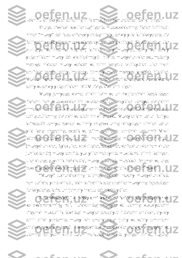 Lekin bu kolleksiyalar tabiatning o‘lik emas, jonli namunalardan tashkil topgan.
Shunga   o‘xshash   savollar   tug‘ilganda   mutaxassislarning   fikrlari   bo‘linadi.
Birlari “muzey” deb faqat an’anaviy tipdagi ilmiy, tarixiy yoki kolleksiyalarda o‘z
faoliyatini asoslaydigan muassasalarga aytiladi deb xisoblaydi. Shuning uchun ular
zoologiya   va   botanika   bog‘lari,   ko‘plab   ilmiy   muzeylar,   tabiiy   va   tarixiy
yodgorliklarni   muzey   deb   xisoblashmaydi.   Boshqa   muzeyshunoslar   esa,   madaniy
merosga   nisbatan   muzey   xarkteri   va   rolini   kengroq   izohlaydilar.   Ular   inson
atrofidagi   barcha   tabiiy,   madaniy,   ijtimoiiy   muhit   mezeyga   xos   deb   biladilar.
Mazkur   fikrlarni   inobatga   olgan   holda,   barcha   botanika   bog‘lari,   zooparklarni,
tabiiy va tarixiy yodgorliklarni IKOM o‘ziga a’zo qilib olgan.
Muzey   jamiyatga   xizmat   qilishi   lozim   va   uni   rivojlantirishi   kerak   degan
fikrlarni   ham   mutaxassislar   bir   ovozdan   ma’qullamaydilar.   Jamiyat   qiziqishini
nimadan   iboratligini   kim   qanday   mezonlar   asosida   belgilaydi?   Axir   jamiyatdagi
turli guruhlarning qiziqishi va talabi bir xil emasku. Muzeylar kim uchun faoliyat
ko‘rsatadi?   Jamiyat   ravnaqi   va   ilmiy   progress   uning   ishlayotgan   olimlari   uchun
yoki   keng   ommaning,   estetik   va   ta’lim   talablarini   qondirish   uchunmi?   Misol
keltirilgan   ziddiyatli   savollar   turli   mamlakatlarning   mutaxassislari   tomonidan
(muzeyshunoslar,  faylasuflar,  sotsiologlar,  tarixchilar,  san’atshunoslar   ham   shular
jumlasidandir)   muzey   atrofida   yuz   yillar   maboynida   muxokama   qilinib   kelingan.
Ular   shunga   guvohlik   berishadiki,   muzey   –   bu   juda   murakkab   fenomen   va   unga
baxs muzokarasiz va hammaga ma’lum bo‘ladigan aniqlik kiritib bo‘lmaydi.
“Muzey”   tushunchasining   talqiniga   nisbatan   nazariy   muzeyshunoslikda
ham turlicha yondoshiladi, lekin ko‘pchilik tadqiqotchilar muzeyning bajaradigan
funksiyalariga ko‘ra uni ijtimoiiy institut deb hisoblaydilar.
              2.Turkistondagi   ilk   muzeylarni   tashkil   etilishida   ilmiy   jamiyatlar   va
kolleksionerlarning   roli.   Turkistondagi   muzeylar   va   ularning   xususiyatlarini
o‘rganish   mustaqillik   davridagi   muzeylar   taraqqiyoti   ildizlarini   aniqlash,   qiyosiy
tahlil   qilish   yordamida   muzey   ishi   amaliyotidagi   ijobiy   va   salbiy   tomonlarni
aniqlashga   yordam   beradi.   Sovet   davridagi   mutaxassislar   Turkiston   muzeylari   va
ularning   faoliyatini   sobiq   tuzum   mafkurasi   doirasida   yoritgan   bo‘lsa,   bugungi 