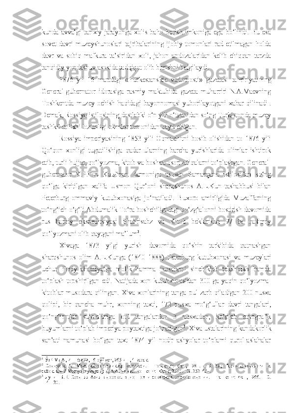 kunda   avvalgi   tarixiy   jarayonga   xolis   baho   berish   imkoniga   ega   bo‘lindi.   Bu   esa
sovet   davri   muzeyshunoslari   tajribalarining   ijobiy   tomonlari   rad   etilmagan   holda
davr   va   sobiq   mafkura   ta’siridan   xoli,   jahon   andozalaridan   kelib   chiqqan   tarzda
tanqidiy yondashuv asosida tadqiqot olib borishni belgilaydi.
1876   yil   16   martdagi   «Turkestanskie   vedomosti»   gazetasi   tahririyatining
General-gubernator   idorasiga   rasmiy   maktubida   gazeta   muharriri   N.A.Maevning
Toshkentda   muzey   ochish   haqidagi   bayonnomasi   yuborilayotgani   xabar   qilinadi 1
.
Demak, Rossiya istilosining dastlabki o‘n yili o‘tganidan so‘ng Turkistonda muzey
tashkil etilishi lozimligi olimlar tomonidan qayd etilgan.
Rossiya   imperiyasining   1853   yili   Oqmachitni   bosib   olishidan   to   1876   yili
Qo‘qon   xonligi   tugatilishiga   qadar   ularning   barcha   yurishlarida   olimlar   ishtirok
etib, turli hujjat, qo‘lyozma, kitob va boshqa osori-atiqalarni to‘plashgan. General-
gubernator   K.P.Fon   Kaufman   farmoniga   asosan   Samarqand   istilosidan   so‘ng
qo‘lga   kiritilgan   xalifa   Usmon   Qur’oni   sharqshunos   A.L.Kun   tashabbusi   bilan
Peterburg   ommaviy   kutubxonasiga   jo‘natiladi.   Buxoro   amirligida   Muzaffarning
to‘ng‘ich o‘g‘li Abdumalik To‘ra boshchiligidagi qo‘zg‘alonni bostirish davomida
rus   harbiy   ekspeditsiyasi   Shahrisabz   va   Kitob   beklaridan   97   ta   qadimiy
qo‘lyozmani olib qaytgani ma’lum 2
.
Xivaga   1873   yilgi   yurish   davomida   qo‘shin   tarkibida   qatnashgan
sharqshunos   olim   A.L.Kunga   (1840–1888)   Peterburg   kutubxonasi   va   muzeylari
uchun   ilmiy   ahamiyatga   molik   hamma   narsalarni   sinchiklab   tekshirish   hamda
to‘plash   topshirilgan   edi.   Natijada   xon   kutubxonasidan   300   ga   yaqin   qo‘lyozma-
kitoblar   musodara   qilingan.   Xiva   xonlarining   tanga  pul   zarb  qiladigan   200  nusxa
qolipi,   bir   qancha   muhr,   xonning   taxti,   172   nusxa   mo‘g‘ullar   davri   tangalari,
qo‘ng‘irotlar   sulolalariga   oid   tangalardan   3   nusxadan,   ko‘plab   etnografik
buyumlarni to‘plab imperiya poytaxtiga jo‘natilgan 3
. Xiva ustalarining kandakorlik
san’ati   namunasi   bo‘lgan   taxt   1874   yil   nodir   ashyolar   to‘plami   qurol-aslahalar
1
 ЎзР МДА,  И– 1-фонд, 16-рўйхат, 965-иш, 4-варақ. 
2
  Содиқова   Н.   Маданий   ёдгорликлар   хазинаси.   –   Тошкент:   Фан,   1981.   –   Б.   33.;   Тарих   шоҳидлиги   ва
сабоқлари / Масъул муҳаррир Д.А.Алимова. Тошкент: Шарқ, 2001. – Б. 353 -401.
3
  Лунин   Б.В.   Средняя   Азия   в   дореволюционном   и   советском   востоковедении.   –   Ташкент:   Фан,   1966.   –   С.
114-120. 