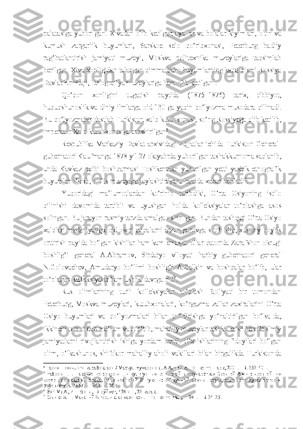 palatasiga yuborilgan. Xivadan olib ketilgan ayollar va bolalar kiyimlari, oltin va
kumush   zargarlik   buyumlari,   Sarskoe   selo   qo‘riqxonasi,   Peterburg   badiiy
rag‘batlantirish   jamiyati   muzeyi,   Moskva   politexnika   muzeylariga   taqsimlab
berilgan. Xiva xonligidan talangan qimmatbaho buyumlarning katta qismi Rossiya
Davlat Ermitaji, Etnografiya muzeylariga ham olib ketilgan 4
.
Qo‘qon   xonligini   tugatish   paytida   (1875–1876)   tarix,   tibbiyot,
huquqshunoslik va diniy ilmlarga oid 130 ga yaqin qo‘lyozma musodara qilinadi.
Bu qo‘lyozmalar dastlab Turkiston xalq kutubxonasi, so‘ng Rossiyaga olib ketilib,
imperator Xalq kutubxonasiga topshirilgan 5
.
Respublika   Markaziy   Davlat   arxividagi   hujjatlar   ichida   Turkiston   General-
gubernatori Kaufmanga 1878 yil 27 oktyabrda yuborilgan tashakkurnoma saqlanib,
unda   Kavkaz   noibi   boshqarmasi   Toshkentdan   yuborilgan   yetti   yashik   etnografik
buyumlar olinib, Tiflis muzeyiga joylashtirilgani haqida xabar beriladi 6
.
Yuqoridagi   ma’lumotlardan   ko‘rinib   turibdiki,   O‘rta   Osiyoning   istilo
qilinishi   davomida   tartibli   va   uyushgan   holda   kolleksiyalar   to‘plashga   asos
solingan. Bu jarayon rasmiy tarzda amalga oshirilgan. Bundan tashqari O‘rta Osiyo
xalqlari madaniyatiga oid osori-atiqalarni arzon-garovga sotib olib, xususiy boylik
orttirish payida bo‘lgan kishilar ham kam emasdi. Ular qatorida Zarafshon okrugi
boshlig‘i   general   A.Abramov,   Sirdaryo   viloyati   harbiy   gubernatori   general
N.Golovachev,   Amudaryo   bo‘limi   boshlig‘i   A.Galkin   va   boshqalar   bo‘lib,   ular
to‘plagan kolleksiyalar ham ushbu davrga oid 7
.
Rus   olimlarining   turli   kolleksiyalar   to‘plash   faoliyati   bir   tomondan
Peterburg,   Moskva   muzeylari,   kutubxonalari,   ko‘rgazma   zallar   zaxiralarini   O‘rta
Osiyo   buyumlari   va   qo‘lyozmalari   bilan   to‘ldirishga   yo‘naltirilgan   bo‘lsa-da,
ikkinchi tomondan ma’lum vaqt o‘tib, mahalliy muzeylar tashkil etish hamda ilmiy
jamiyatlarni   rivojlantirish   ishiga   yordam   berdi.   O‘z   ishlarining   fidoyilari   bo‘lgan
olim,   o‘lkashunos,   shifokor   mahalliy   aholi   vakillari   bilan   birgalikda   Turkistonda
4
 Тарих шоҳидлиги ва сабоқлари / Масъул муҳаррир Д.А.Алимова. Тошкент: Шарқ, 2001. – Б. 353 -401.
5
  Чабров  Г.Н.  Накопление  сокровищ и  культурных  ценностей   в государствах  Средней  Азии  с  древнейших
времен   до   падения   феодальных   деспотий   //   Рукопись .   Научн ы й   архив   Государственного   музея   истории
Узбекистана.   1957 .  –   1963.   –   126  с .
6
  ЎзР МДА,  И–1-фонд, 19-рўйхат, 428-иш, 23-варақ .
7
  Содиқова Н. Маданий ёдгорликлар хазинаси.  –  Т ошкент:  Фан, - 1981. –   Б. 34-35.  