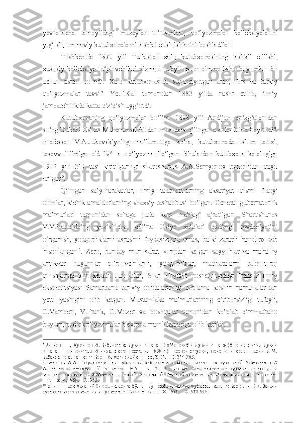 yevropacha   tamoyildagi   muzeylar   to‘plamlari,   qo‘lyozmalar   kolleksiyalarini
yig‘ish, ommaviy kutubxonalarni tashkil etish ishlarini boshladilar. 
Toshkentda   1870   yili   Turkiston   xalq   kutubxonasining   tashkil   etilishi,
xususiy   kolleksiya   to‘plovchilari   xizmati   tufayli   qator   qimmatbaho   buyumlar   fan
uchun   asrab   qolindi.   Xalq   kutubxonasida   saqlanayotgan   arab,   fors   va   turkiy
qo‘lyozmalar   tavsifi   Ye.F.Kal   tomonidan   1883   yilda   nashr   etilib,   ilmiy
jamoatchilikda katta qiziqish uyg‘otdi. 
Kutubxonaning   qo‘lyozmalar   bo‘limi   1898   yili   Andijon   qo‘zg‘alonidan
so‘ng Dukchi Eshon Muhammad Alidan musodara qilingan asarlar bilan boyitildi 8
.
Professor   V.A.Jukovskiyning   ma’lumotiga   ko‘ra,   kutubxonada   islom   tarixi,
tasavvuf   ilmiga   oid   194   ta   qo‘lyozma   bo‘lgan.   Shulardan   kutubxona   katalogiga
1912   yili   311   tasi   kiritilganligi   sharqshunos   A.A.Semyonov   tomonidan   qayd
etilgan 9
.
Qilingan   sa’y-harakatlar,   ilmiy   tadqiqotlarning   aksariyat   qismi   fidoyi
olimlar,   kichik   amaldorlarning   shaxsiy   tashabbusi   bo‘lgan.   General-gubernatorlik
ma’murlari   tomonidan   sohaga   juda   kam   mablag‘   ajratilgan.   Sharqshunos
V.V.Bartoldning   yozishicha,   «O‘rta   Osiyo   xalqlari   qadimgi   madaniyatini
o‘rganish,   yodgorliklarni   asrashni   foydasizgina   emas,   balki   zararli   hamdir»   deb
hisoblangan 10
.   Zero,   bunday   munosabat   xorijdan   kelgan   sayyohlar   va   mahalliy
antikvar   buyumlar   to‘plovchilarni,   yodgorliklar,   maqbaralarni   talon-toroj
qilishlariga   olib   keladi.   Jumladan,   Sharl   Uiyfalfi   boshchiligidagi   fransuz   ilmiy
ekspeditsiyasi   Samarqand   tarixiy   obidalarining   qoplama   koshin   namunalaridan
yetti   yashigini   olib   ketgan.   Mustamlaka   ma’murlarining   e’tiborsizligi   tufayli,
G.Vamberi,   V.Frank,   G.Mozer   va   boshqalar   tomonidan   ko‘plab   qimmatbaho
buyum, nodir qo‘lyozmalar Yevropa mamlakatlariga olib ketildi.
8
  Зиёдов   Ш.,   Муминов   А.   Библиотека   Дукчи   Ишана.   В   «Манокиб-и   Дукчи   Ишан»   (Аноним   жития   Дукчи
Ишана   –   предводителя   Андижанского  восстания   1898   г.)  Перевод   с   турки,  введение   и   комментарии   Б.   М.
Бабаджанова. Т а шкент–Берн–Алматы: Дайк-Пресс, 2004. –   С. 344 - 385.
9
  Семенов   А.А.   Государственная   публичная   библиотека   и   фонды   восточных   рукописей   Узбекистана   //
Альманах   « Литературный   Ташкент ».   1945.   –   С.112-115.;   Его   же .   Среднеазиатские   рукописные   фонды   и
важность их изучения  / / Материалы первой Всесоюзной Научной конференции Востоковедов в г. Ташкенте.
–   Ташкент,   1958.  –   С. 915.
10
  Унинг Шарқ маданий ёдгорликларига бўлган муносабати ҳақида муфассал қаранг: Бартольд В.В. Задачи
русского востоковедения в Туркестане. Сочинения. Т.  IX . 1976.   –  С .   522-533 . 