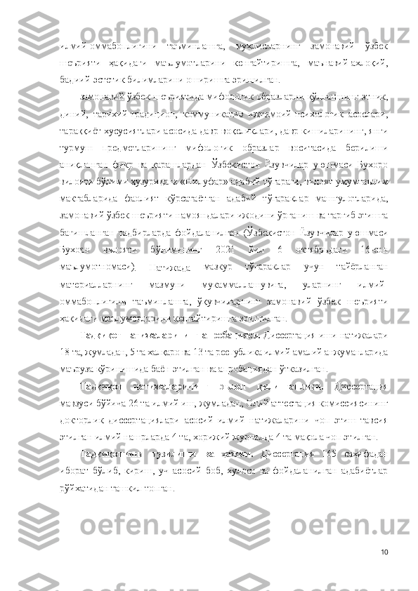 илмий-оммабоплигини   таъминлашга,   мухлисларнинг   замонавий   ўзбек
шеърияти   ҳақидаги   маълумотларини   кенгайтиришга,   маънавий-ахлоқий,
бадиий-эстетик билимларини оширишга эришилган.
замонавий ўзбек шеъриятида мифологик образларни қўллашнинг этник,
диний,   тарихий-традицион,   коммуникатив   ижтимоий-психологик   асослари,
тараққиёт хусусиятлари асосида давр воқеликлари, давр кишиларининг, янги
турмуш   предметларининг   мифологик   образлар   воситасида   берилиши
аниқланган   фикр   ва   қарашлардан   Ўзбекистон   Ёзувчилар   уюшмаси   Бухоро
вилояти бўлими ҳузуридаги «Нилуфар» адабий тўгараги, вилоят умумтаълим
мактабларида   фаолият   кўрсатаётган   адабий   тўгараклар   машғулотларида,
замонавий ўзбек шеърияти намояндалари ижодини ўрганиш ва тарғиб этишга
бағишланган   тадбирларда   фойдаланилган   (Ўзбекистон   Ёзувчилар   уюшмаси
Бухоро   вилояти   бўлимининг   2021   йил   6   октябрьдаги   16-сон
маълумотномаси)
.   Натижада   мазкур   тўгараклар   учун   тайёрланган
материалларнинг   мазмуни   мукаммаллашувига,   уларнинг   илмий-
оммабоплигини   таъминлашга,   ўқувчиларнинг   замонавий   ўзбек   шеърияти
ҳақидаги маълумотларини кенгайтиришга эришилган.
Тадқиқот натижаларининг апробацияси.   Диссертация иши натижалари
18   та, жумладан, 5 та халқаро ва 13 та республика илмий-амалий анжуманларида
маъруза кўринишида баён этилган ва апробациядан ўтказилган.
Тадқиқот   натижаларининг   эълон   қилинганлиги.   Диссертация
мавзуси бўйича 26   та илмий иш, жумладан, Олий аттестация комиссиясининг
докторлик   диссертациялари   асосий   илмий   натижаларини   чоп   этиш   тавсия
этилган илмий нашрларда 4 та, хорижий журналда 4 та мақола чоп этилган.
Тадқиқотнинг   тузилиши   ва   ҳажми.   Диссертация   165   саҳифадан
иборат   бўлиб,   кириш,   уч   асосий   боб,   хулоса   ва   фойдаланилган   адабиётлар
рўйхатидан ташкил топган .
10 