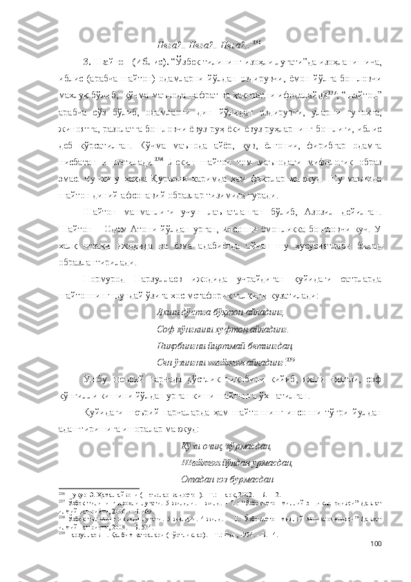 Нега?.. Нега?.. Нега?..   236
  
3. Шайтон (Иблис).  “Ўзбек тилининг изоҳли луғати”да изоҳланишича,
иблис   (арабча   шайтон)   одамларни   йўлдан   оздирувчи,   ёмон   йўлга   бошловчи
махлуқ бўлиб,  кўчма маънода нафрат ва ҳақоратни ифодалайди 237
; “шайтон”
арабча   сўз   бўлиб,   одамларни   дин   йўлидан   оздирувчи,   уларни   гуноҳга,
жиноятга, разолатга бошловчи ёвуз руҳ ёки ёвуз руҳларнинг бошлиғи, иблис
деб   кўрсатилган.   Кўчма   маънода   айёр,   қув,   ёлғончи,   фирибгар   одамга
нисбатан   ишлатилади. 238
  Лекин   шайтон   том   маънодаги   мифологик   образ
эмас.   Чунки   у   ҳақда   Қуръони   каримда   ҳам   фикрлар   мавжуд.   Шу   маънода
шайтон диний-афсонавий образлар тизимида туради.
Шайтон   манманлиги   учун   лаънатланган   бўлиб,   Азозил   дейилган.
Шайтон   –   Одам   Атони   йўлдан   урган,   инсонни   ёмонликка   бошловчи   куч.   У
халқ   оғзаки   ижодида   ва   ёзма   адабиётда   айнан   шу   хусусиятлари   билан
образлантирилади. 
Нормурод   Нарзуллаев   ижодида   учрайдиган   қуйидаги   сатрларда
шайтоннинг шундай ўзига хос метафорик талқини кузатилади:
Яхши дўстга бўҳтон айладинг,
Соф кўнглини хуфтон айладинг.
Ниқобингни йиртмай бетингдан,
Сен ўзингни  шайтон  айладинг ! 239
 
Ушбу   шеърий   парчада   дўстлик   ниқобини   кийиб,   яхши   ниятли,   соф
кўнгилли кишини йўлдан урган киши шайтонга ўхшатилган.
Қуйидаги   шеърий   парчаларда   ҳам   шайтоннинг   инсонни   тўғри   йулдан
адаштиришига ишоралар мавжуд:
Кўзи очиқ, кўрмасдан,
Шайтон  йўлдан урмасдан,
Отадан юз бурмасдан
236
  Шукур Э. Ҳамал айвони (Шеърлар ва достон). –Т.: Шарқ, 2002. – Б. 112.
237
  Ўзбек   тилининг   изоҳли   луғати.   5   жилдли.   1-жилд.   –   Т.:   “Ўзбекистон   миллий   энциклопедияси”   Давлат
илмий нашриёти, 200 6 . – Б. 169.
238
  Ўзбек   тилининг   изоҳли   луғати.   5   жилдли.   4-жилд.   –   Т.:   Ўзбекистон   миллий   энциклопедияси”   Давлат
илмий нашриёти, 2008. – Б. 534.
239
 Нарзуллаев Н. Қалбим қатралари (Тўртликлар). – Т.: Фан, 1994. – Б. 14.
100 