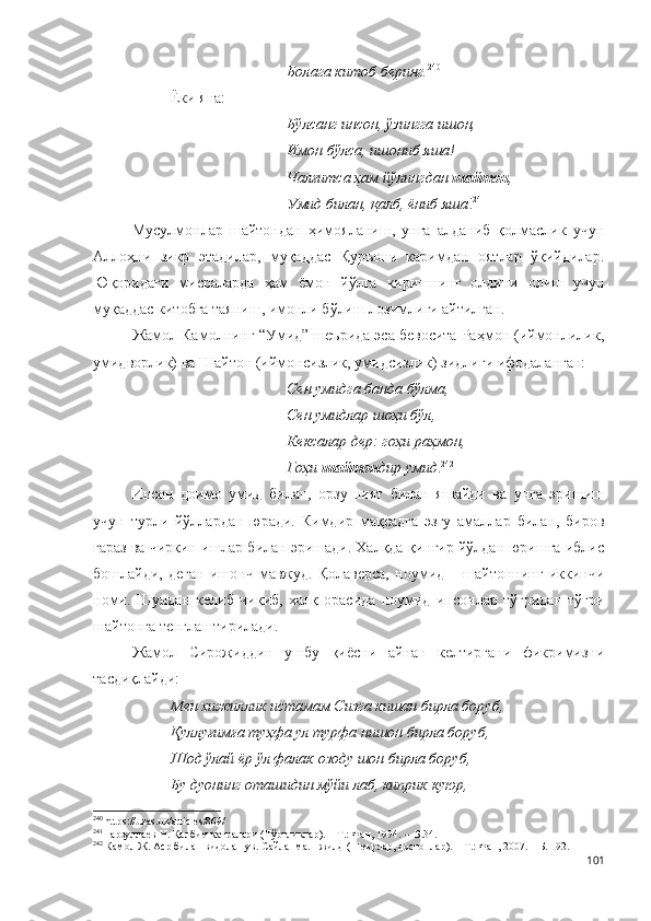 Болага китоб беринг. 240
Ёки яна:
Бўлсанг инсон, ўзингга ишон,
Имон бўлса, ишониб яша!
Чалғитса ҳам йўлингдан  шайтон ,
Умид билан, қалб, ёниб яша ! 241
Мусулмонлар   шайтондан   ҳимояланиш,   унга   алданиб   қолмаслик   учун
Аллоҳни   зикр   этадилар,   муқаддас   Қуръони   каримдан   оятлар   ўқийдилар.
Юқоридаги   мисраларда   ҳам   ёмон   йўлга   киришнинг   олдини   олиш   учун
муқаддас китобга таяниш, имонли бўлиш лозимлиги айтилган.
Жамол Камолнинг “Умид” шеърида эса бевосита Раҳмон (иймонлилик,
умидворлик) ва Шайтон (иймонсизлик, умидсизлик) зидлиги ифодаланган:
Сен умидга банда бўлма,
Сен умидлар шоҳи бўл,
Кексалар дер: гоҳи раҳмон,
Гоҳи  шайтон дир умид . 242
Инсон   доимо   умид   билан,   орзу-ният   билан   яшайди   ва   унга   эришиш
учун   турли   йўллардан   юради.   Кимдир   мақсадга   эзгу   амаллар   билан,   биров
ғараз ва чиркин ишлар билан эришади. Халқда қинғир йўлдан юришга иблис
бошлайди,   деган   ишонч   мавжуд.   Қолаверса,   ноумид   –   шайтоннинг   иккинчи
номи.   Шундан   келиб   чиқиб,   халқ   орасида   ноумид   инсонлар   тўғридан-тўғри
шайтонга тенглаштирилади.
Жамол   Сирожиддин   ушбу   қиёсни   айнан   келтиргани   фикримизни
тасдиқлайди:
Мен хижиллик истамам Сизга кишан бирла боруб,
Қуллуғимға туҳфа ул турфа нишон бирла боруб,
Шод ўлай ёр ўл фалак озоду шон бирла боруб,
Бу дуонинг оташидин мўйи лаб, киприк куюр,
240
  https :// uzas . uz / articles /869/
241
Нарзуллаев Н. Қалбим қатралари (Тўртликлар). – Т.: Фан, 1994. –  Б.34. 
242
  Камол Ж. Аср билан видолашув. Сайланма. I жилд (Шеърлар, достонлар). – Т.: Фан, 2007. – Б. 192.
101 