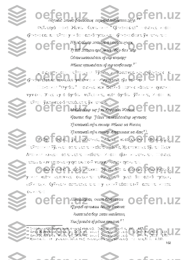 Ноумид этма фалакким,  ноумид шайтон  эрур. 243
 
Файласуф   шоир   Жамол   Камолнинг   “Қўғирчоқлар”   шеърида   инсон
қўғирчоққа ва шайтон уни бошқариб турадиган қўғирчоқбозга ўхшатилган:
Шундайлар жаҳонга солади ғулув,
Тузиб жаҳон аро неча “боз-боз”лар –
Одам шаклидаги қўғирчоқлару
Иблис  қавмидаги қўғирчоқбозлар . 244
Шеърда   инсон   шайтоннинг   йўриғини   бажармаслиги,   қўғирчоқ   ва
қўғирчоқбозлар саҳнада шуҳрат топиши хусусида сўз юритган.
Шоирнинг   “Футбол”   шеърида   ҳам   ажойиб   поэтик   ифодани   кузатиш
мумкин.   Унда   дунё   футбол   майдонига,   ҳаёт   футбол   ўйинига,   Инсон   ва
Шайтон  ўзаро рақиб тарафларга ўхшатилган:
Майдондир шу ўзи Куррайи Жаҳон,
Қалтис бир “ўйин”га майдондир мутлақ.
Тўхтамай тўп тепар  Иблис  ва Инсон,
Тўхтамай тўп тепар Ҳақсизлик ва Ҳақ . 245
Ушбу   шеърда,   ўз   навбатида,   Иблис   ҳақсизликни   ифодалайди.
Шайтоннинг йўлидан юрганларга нисбатан Иблис, Ҳақ томонда бўлган Одам
Атонинг   изидан   юрганларга   нисбатан   Инсон   сўзи   ишлатилган.   Шеърда
параллелизм асосида чуқур ахлоқий мазмун илгари сурилган.
Инсоннинг   бир   елкасида   раҳмон   бўлса,   бир   елкасида   шайтон   туради,
унинг   ҳаёти   давомида   қиладиган   амалларини   улар   бошқариб   туради,
дейишади.   Қуйидаги   сатрларда   ана   шу   диний-афсонавий   қарашга   ишора
қилинган:
Айтишарки, сенга боққан он
Қўрқиб қочмиш Ёдгор девона:
– Елкасида бор экан  шайтон ,
Тил ўрнида кўрдим тевона. 246
243
 Сирожиддин Ж. Заҳҳок салтанатинда (шеърлар). – Самарқанд: Суғдиёна, 1994. – Б.62.
244
  Камол Ж. Аср билан видолашув. Сайланма. I жилд (Шеърлар, достонлар). – Тошкент: Фан, 2007. – Б.97.
245
  Камол Ж. Аср билан видолашув. Сайланма. I жилд (Шеърлар, достонлар). – Тошкент: Фан, 2007. – Б. 63.
246
 Ҳожиева О. Шом шуълалари. Сайланма (Шеърлар, достонлар, қасидалар). – Т.: Шарқ, 2010. – Б. 353.
102 