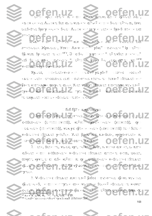 Шайтон   худо   истаги   ва   инсон   зотига   қарама-қарши   қўйилар   экан,
ислом динида Аллоҳга бас келолмаслиги қатъий ишонч билан айтилса, ёзма
адабиётда   бузғунчилиги   билан   Аллоҳнинг   эзгу   ишларини   бузиб   юриши   акс
эттирилади.
Баъзан   инсон   шайтондан   ҳам   айёр,   доғули   экани   шеърларда   акс
эттирилади.   Жумладан,   Усмон   Азимнинг   “Шубҳа”   шеъридаги   “Бу   шайтон
бўлмаса   бунчалар   гапдон” 247
,   Эшқобил   Шукурнинг   “Пайғамбар   эшигин...”
деб   бошланувчи   шеъридаги   “Шайтонни   ўттиз   йил   лақиллатган   мен” 248
мисралари бунга мисолдир. 
Хуллас,   шоирларимизнинг   шаклий-услубий   поэтик   ижодий
изланишлари   натижасида   давр   шеъриятида   яратилган   рамзий   образларнинг
ўзига хос тизими вужудга келди. Улар мазкур образлар воситасида маънавий-
руҳий   ҳаёт   манзараларини:   турли   фожеий   ҳолатларни,   ахлоқий
таназзулларни жонли ифодалашга эришдилар. 
II боб бўйича хулосалар
1.   Замонавий   ўзбек   шеъриятида   ташқи   кўриниши   жиҳатидан   инсон
қиёфасидаги   (анторопоморф),   ҳайвон   тузилишидаги   (зооморф),   қуш
шаклидаги   (орнитоморф),   махлуқ   кўринишидаги   (демономорф)   ранг-баранг
мифологик   образлар   учрайди.   Улар   ўзига   хос   вазифаси,   хусусиятлари   ва
поэтик талқини билан алоҳида диққатга сазовор. 
2.   Пари,   фаришта,   малак,   ҳур,   ғилмон,   Хизр,   ялмоғиз   кампир,   алвасти
кабилар   инсон   қиёфасидаги   мифологик   образлар   қаторига   кирса,   аждар,
семурғ,   ҳумо,   анқо   каби   ҳайвон   ва   қуш   қиёфасидаги   мифологик   образлар
қўлланиши инсонларнинг Аллоҳ мўъжизаларига ишончини оширишни кўзда
тутади.
3.   Мифологик   образлар   замонавий   ўзбек   шеъриятида   кўчма   маънода
қўлланилиб,     инсоннинг   турли   кечинмаларини   бадиий   ифодалашга   хизмат
қилади.   Жумладан,   ялмоғиз   очкўзлик,   шайтон   айёрлик,   аждар   ёвузлик,
247
 Азим У. Сайланма. – Т.: Шарқ, 1995. – Б. 53.
248
 https://m.facebook.com/SozKimyosi/posts/215327399940576
103 