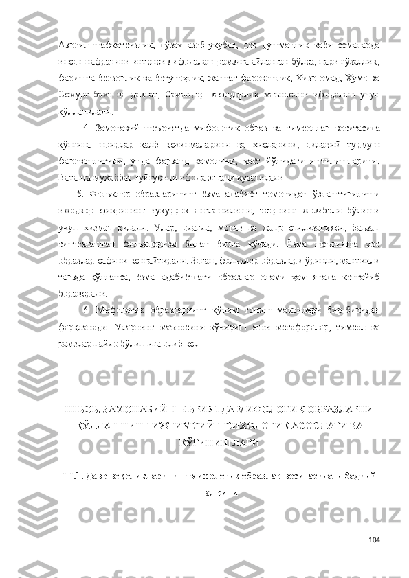 Азроил   шафқатсизлик,   дўзах   азоб-уқубат,   дев   душманлик   каби   семаларда
инсон нафратини интенсив ифодалаш рамзига айланган бўлса, пари гўзаллик,
фаришта беозорлик ва бегуноҳлик, жаннат фаровонлик, Хизр омад, Ҳумо ва
Семурғ   бахт   ва   давлат,   Самандар   вафодорлик   маъносини   ифодалаш   учун
қўлланилади. 
4.   Замонавий   шеъриятда   мифологик   образ   ва   тимсоллар   воситасида
кўпгина   шоирлар   қалб   кечинмаларини   ва   ҳисларини,   оилавий   турмуш
фаровонлигини,   унда   фарзанд   камолини,   ҳаёт   йўлидаги   интилишларини,
Ватанга муҳаббат туйғусини ифода этгани кузатилади.
5.   Фольклор   образларининг   ёзма   адабиёт   томонидан   ўзлаштирилиши
ижодкор   фикрининг   чуқурроқ   англашилиши,   асарнинг   жозибали   бўлиши
учун   хизмат   қилади.   Улар,   одатда,   мотив   ва   жанр   стилизацияси,   баъзан
синтезлашган   фольклоризм   билан   бирга   кўчади.   Ёзма   шеъриятга   хос
образлар сафини кенгайтиради. Зотан, фольклор образлари ўринли, мантиқли
тарзда   қўлланса,   ёзма   адабиётдаги   образлар   олами   ҳам   янада   кенгайиб
бораверади.
6.   М ифологик   образларнинг   қўним   топиш   маконлари   бир-биридан
фарқланади.   Уларнинг   маъносини   кўчириш   янги   метафоралар,   тимсол   ва
рамзлар пайдо бўлишига олиб кел
I I I БОБ. ЗАМОНАВИЙ ШЕЪРИЯТДА МИФОЛОГИК ОБРАЗЛАРНИ
ҚЎЛЛАШНИНГ ИЖТИМОИЙ-ПСИХОЛОГИК АСОСЛАРИ ВА
КЎРИНИШЛАРИ
III .1. Давр воқеликларининг мифологик образлар воситасидаги бадиий
тал қини
104 