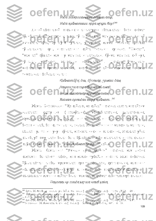 Унда  жаҳаннам нинг оташи ахир,
Унда  қиёмат нинг қора муҳри бор! 260
 
Диний-афсонавий   воқеликни   англатувчи   образлардан   бири   қиёмат
бўлиб, арабча “тик туриш; ғавғо, тўполон” деган маънони англатади. Диний
эътиқодга   кўра,   бу   дунё   тугагач,   у   дунёда   ҳамма   тирилиб,   сўроққа
тўпланадиган   кун,   инсонларнинг   қайта   тирилиш   кунидир.   “Охират”,
“маҳшар”   сўзлари   ҳам   шу   маънода   ишлатилади.   Кўчма   маънода   қий-чув,
тўполон,   ур-йиқит,   жанжални   ифодалайди 261
.   Шеърда   ўтмишдаги
хиёнатлардан   хулоса   қилиниб,   ҳисоб-китоб   пайти   маъносида   қиёмат
тимсолидан фойдаланилган:
Қиёмат  йўқ, дея, дўстлар, урманг дам,
Даврон унга сира бермагай омад,
Не-не хиёнатлар кўрмади олам,
Хиёнат ортидан келур  қиёмат ... 262
Жамол Сирожиддин “Ҳе қайдаю, ҳе қайда” шеърида даврга хос айрим
иллатлар:   коррупция   (порахўрлик),   мансабпарстлик,   адолатсизлик,
жумладан,   жамиятда   гап   билганнинг   мартабаси   иш   билгандан   юқорилиги,
биров   ишлаб,   бошқа   тишлаши,   оилада   эр   ва   хотиннинг   мавқеи   алмашгани,
аёллар   пул   топиш   учун   кўчага,   хорижга   чиқиши   ва   аксинча,   эркаклар   уйда
қолиб,   уй   юмушлари   билан   банд   бўлаётгани   каби   ҳолатларга   ишора   қилади
ва ўзи яшаётган замонни “ Айни  қиёмат  ҳозир” 263
  дейди.
Жамол   Камолнинг   “Умидли   дунё   қўшиғи”   шеърида   ҳам   лирик
қаҳрамон   башарият   нафси,   ҳою-ҳаваси   туфайли   инсонга   жазо   сифатида
йўлланаётган   глобал   муаммолар:   сув   тошқинлари,   қурғоқчилик,   ҳавонинг
ифлосланиши,   катта-кичик   уруш   ва   низолар   каби   воқеликларни   санаб,   яқин
келажакдаги замонни ҳайрат билан маҳшар ва қиёмат каби тасаввур қилади:
Наҳотки ер юзида якунга етиб ҳаёт,  
260
  Камол Ж. Аср билан видолашув. Сайланма. I жилд (Шеърлар, достонлар). – Т.: Фан, 2007. – Б.81.
261
  Ўзбек   тилининг   изоҳли   луғати.   5   жилдли.   5-жилд.   –   Т.:   Ўзбекистон   миллий   энциклопедияси   Давлат
илмий нашриёти, 2008. – Б. 274 – 275.
262
 Камол Ж. Аср билан видолашув. Сайланма. I жилд (Шеърлар, достонлар). – Т.: Фан, 2007. – Б. 81.
263
Сирожиддин Ж. Заҳҳок салтанатинда (шеърлар). – Самарқанд: Суғдиёна, 1994. – Б. 109. 
109 