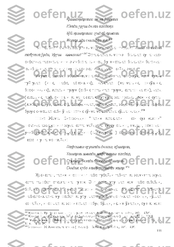 Қишлоқларнинг не-не ўғлонин
Ютди уруш деган  аждаҳо .
Бўй қизларнинг гулдай армони
Истар эди севгидан зиё . 266
 
 Бо шқа бир шеърида эса уни ялмоғизга тенглаштиради: “Тилло сочингни
тобутга ўрди, Уруш –  ялмоғиз !” 267
 Эртакларда ялмоғиз – болалар кушандаси
сифатида   тасвирланиши   эътиборга   олинса,   бу   мисралар   болалари   бағридан
юлиб олинган онанинг оҳу ноласи эканини англаш қийин эмас.
Умуман,   аждаҳо   образи   замонавий   шеъриятда   соч,   кўз,   ғоят   кучли
туйғулар   (ишқ,   нафс,   аёвсизлик),   иллатлар   (манманлик,   очкўзлик,
босқинчилик),   зарарли   тузум   (собиқ   тоталитар   тузум,   қатағон   даври),   дард
(касаллик,   ғам),   синовли   ва   машаққатли   турмуш,   жанг-жадал,   техник   қурол
(замбарак,   тўп,   самолёт),   босқинчилар,   зўравонлар,   жиноий   тўдалар,   нафси
бузуқ кимсалар каби ўндан ортиқ кўчма маъноларда қўлланилади. 268
 
Шоир   Жамол   Сирожиддин   “Тарих   варақлари   –   кеч   куз   хазони”
шеърида   аждаҳонинг   жуда   катта   майдонга   қутқу   солиш,   ямлаш,   осмондан
учиб   ўтиб,   заҳри   қотилини   сочиш   (олов   пуркаш)   семасидан   фойдаланиб,
нафсни  унга менгзайди:
Нафсимиз қуритди денгиз, кўлларни,
Тоғларни ямлади нафс отлиғ  аждар,
Суяклар безади бизнинг йўлларни
Сепдик худо халқи устидан заҳар. 269
Ҳақиқатан,   тарих   инсоннинг   нафс   туфайли   табиат   ва   жамиятга   жуда
катта   талофат   етказганига   гувоҳ.   Энг   катта   урушлар   ҳам   нафс   сабабли,
бойлик   орттириш,   шуҳрат   қозониш   илинжида   бошланган.   Табиатга
шафқатсизларча   муносабат   ва   урушлар   туфайли   денгизлар   чекинди,   чўллар
кенгайди, инсонлар ва жониворлар нобуд бўлди, иқлим ўзгарди, сув ва ҳаво
266
 Ҳожиева О. Мушфиқ онажон. – Т.: Ғ.Ғулом номидаги Адабиёт ва санъат нашриёти, 1983. – Б.274.
267
 Ҳожиева О. Шом шуълалари. Сайланма (Шеърлар, достонлар, қасидалар). – Т.: Шарқ, 2010. – 448 б.
268
  Махмараимова  Ш.  Ўзбек  тили  теоморфик  метафораларининг  қисқача   концептуал  луғати.  – Т.:   Чўлпон,
2018. –  Б. 23-24.
269
Сирожиддин Ж. Заҳҳок салтанатинда (шеърлар). – Самарқанд: Суғдиёна, 1994. – Б.56. 
111 