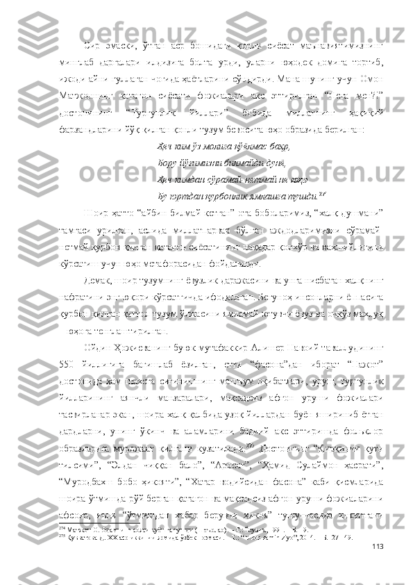 Сир   эмаски,   ўтган   аср   бошидаги   қонли   сиёсат   маънавиятимизнинг
минглаб   дарғалари   илдизига   болта   урди,   уларни   юҳодек   домига   тортиб,
ижоди айни гуллаган чоғида ҳаётларини сўндирди. Мана шунинг учун Омон
Матжоннинг   қатағон   сиёсати   фожиалари   акс   эттирилган   “Нега   мен?!”
достонининг   “Турғунлик   йиллари”   бобида   миллатнинг   ҳақиқий
фарзандларини йўқ қилган қонли тузум бевосита юҳо образида берилган: 
Ҳеч ким ўз молига қўёлмас баҳр,
Бору йўғимизни билмайди дунё,
Ҳеч кимдан сўрамай-нетмай не  юҳо
Бу юртдан қурбонлик ямлашга тушди. 274
   
Шоир ҳатто “айбин билмай кетган”  ота-боболаримиз, “халқ душмани”
тамғаси   урилган,   аслида   миллатпарвар   бўлган   аждодларимизни   сўрамай-
нетмай қурбон қилган қатағон сиёсатининг нақадар қонхўр ва ваҳшийлигини
кўрсатиш учун юҳо метафорасидан фойдаланди. 
Демак, шоир тузумнинг ёвузлик даражасини ва унга нисбатан халқнинг
нафратини энг юқори кўрсатгичда ифодалаган. Бегуноҳ инсонларни ёппасига
қурбон қилган қаттол тузум ўлжасини ямламай ютувчи ёвуз ва очкўз махлуқ
– юҳога тенглаштирилган. 
Ойдин Ҳожиеванинг буюк мутафаккир Алишер Навоий таваллудининг
550   йиллигига   бағишлаб   ёзилган,   етти   “фасона”дан   иборат   “Нажот”
достонида   ҳам   шахсга   сиғинишнинг   машъум   оқибатлари,   уруш,   турғунлик
йилларининг   аянчли   манзаралари,   мақсадсиз   афғон   уруши   фожиалари
тасвирланар экан, шоира халқ қалбида узоқ йиллардан буён яшириниб ётган
дардларни,   унинг   ўкинч   ва   аламларини   бадиий   акс   эттиришда   фольклор
образларига   мурожаат   қилгани   кузатилади. 275
  Достоннинг   “Қирқинчи   қути
тилсими”,   “Элдан   чиққан   бало”,   “Аросат”,   “Ҳамид   Сулаймон   ҳасрати”,
“Муродбахш   бобо   ҳикояти”,   “Хатар   водийсидан   фасона”   каби   қисмларида
шоира ўтмишда рўй берган қатағон ва мақсадсиз афғон уруши фожиаларини
афсона,   яъни   “ўтмишдан   хабар   берувчи   ҳикоя”   тушунчасида   ишлатгани
274
 Матжон О. Одамнинг сояси қуёшга тушди (Шеърлар). – Т.: Ёзувчи, 1991. – Б. 19.
275
 Қувватова Д. ХХ аср иккинчи ярмида ўзбек поэмаси. – Т.: “Тuron zamin ziyo”, 2014. – Б.127-149.
113 