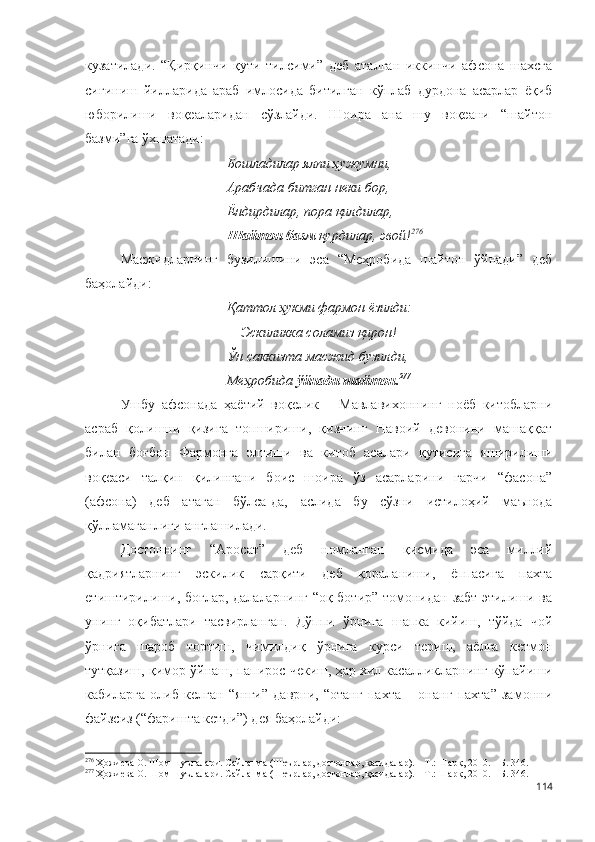 кузатилади.   “Қирқинчи   қути   тилсими”   деб   аталган   иккинчи   афсона   шахсга
сиғиниш   йилларида   араб   имлосида   битилган   кўплаб   дурдона   асарлар   ёқиб
юборилиши   воқеаларидан   сўзлайди.   Шоира   ана   шу   воқеани   “шайтон
базми”га ўхшатади:
Бошладилар ялпи ҳужумни,
Арабчада битган неки бор,
Ёндирдилар, пора қилдилар,
Шайтон базм  қурдилар, эвой! 276
Масжидларнинг   бузилишини   эса   “Меҳробида   шайтон   ўйнади”   деб
баҳолайди:
Қаттол ҳукми фармон ёзилди:
  –   Эскиликка соламиз қирон!
Ўн саккизта масжид бузилди,
Меҳробида  ўйнади шайтон. 277
Ушбу   афсонада   ҳаётий   воқелик   –   Мавлавихоннинг   ноёб   китобларни
асраб   қолишни   қизига   топшириши,   қизнинг   Навоий   девонини   машаққат
билан   боғбон   Фармонга   элтиши   ва   китоб   асалари   қутисига   яширилиши
воқеаси   талқин   қилингани   боис   шоира   ўз   асарларини   гарчи   “фасона”
(афсона)   деб   атаган   бўлса-да,   аслида   бу   сўзни   истилоҳий   маънода
қўлламаганлиги англашилади.
Достоннинг   “Аросат”   деб   номланган   қисмида   эса   миллий
қадриятларнинг   эскилик   сарқити   деб   қораланиши,   ёппасига   пахта
етиштирилиши, боғлар, далаларнинг “оқ ботир” томонидан забт этилиши ва
унинг   оқибатлари   тасвирланган.   Дўппи   ўрнига   шапка   кийиш,   тўйда   чой
ўрнига   шароб   тортиш,   чимилдиқ   ўрнига   курси   териш,   аёлга   кетмон
тутқазиш, қимор ўйнаш, папирос чекиш, ҳар хил касалликларнинг кўпайиши
кабиларга   олиб   келган   “янги”   даврни,   “отанг   пахта   –   онанг   пахта”   замонни
файзсиз (“фаришта кетди”) дея баҳолайди: 
276
 Ҳожиева О. Шом шуълалари. Сайланма (Шеърлар, достонлар, қасидалар). – Т.: Шарқ, 2010. – Б. 346.
277
 Ҳожиева О. Шом шуълалари. Сайланма (Шеърлар, достонлар, қасидалар). – Т.: Шарқ, 2010. – Б. 346.
114 