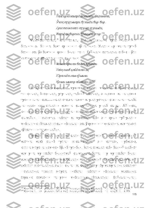 Тандирхоналардан кетди  фаришта ,
Ўчоқ турумлари бузилди бир-бир.
Аристонхонаю турма қуришди,
Иккидан бирови бўлишди асир. 278
Маърифатпарвар,   ватанпарвар,   эрк   ва   озодлик   курашчиларининг
борлиги   эл   бошига   бахт   қушининг   қўнганидир.   Уларни   душманга   тутиб
бериш   эса   ўз   бахтини   қувиш   билан   тенг.   Қуйидаги   сатрларда   собиқ   шўро
давридаги воқеаларга ишора қилинади:
Бошга қўнган  бахт қуши ни
Таёқ олиб ҳайдаган эл,
Юрагида ғам қўшини
Қонли шикор айлаган эл. 279
Башарият   тарихида   энг   муҳим   воқеалар:   мислсиз   хавф-хатарлар,
тошқинлар,   босқинлар,   урушлар,   табиий   офатлар,   эпидемия   ва   пандемия
тусини олган касаллликлар етказган азият ва улар устидан қозонилган ғалаба
нашидаси   ижодкорларни   ҳамиша   қалам   олишга   ундаб   келган.   Айниқса,
кишилар бошига офат келтирадиган воқеалар қалам аҳлини таъсирлантирмай
қолмайди.   Шеъриятда   нафрат   ва   муҳаббат   каби   энг   кучли   туйғуларни
мифологик образлар орқали ифодалаш эса ўқувчининг ҳисларига ҳам таъсир
кўрсатишни таъминлайди.
Бугунги   кунда   дунё   халқларининг   ижтимоий,   сиёсий,   иқтисодий
ҳаётига   хавф   солиб   турган   воқеликлардан   энг   каттаси,   шубҳасиз,
коронавирус пандемияси бўлиб турибди. Барча соҳалар каби бадиий адабиёт
ҳам   унга   муносабат   билдирмай   қолмади,   албатта.   Шу   муносабат   билан
замонавий  ўзбек   шеърияти  вакилларининг   ижтимоий  тармоқларда,  оммавий
ахборот воситаларида эълон қилган ва қилаётган ушбу мавзуга оид аксарият
шеърларида   тождор   вирусга   нисбатан   нафратни   ифодалаш   мақсадида
ёвузлик   семасини   ташувчи   мифологик   образлардан   фойдаланилган.
278
 Ҳожиева О. Шом шуълалари. Сайланма (Шеърлар, достонлар, қасидалар). – Т.: Шарқ, 2010. – Б. 358.
279
 Ҳожиева О. Шом шуълалари. Сайланма (Шеърлар, достонлар, қасидалар). – Т.: Шарқ, 2010. – Б. 367.
115 