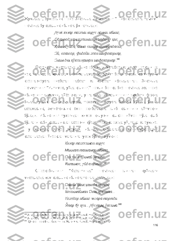 Жумладан,   бухоролик   шоир   Зикрилла   Неъматнинг   “Шифокорларга   таъзим”
шеърида бу касаллик иблисга ўхшатилади:
Дунё кезар тожли вирус номли  иблис ,
Одамзод ҳам ожизлигин этди-ку ҳис,
Ҳамма уйда, аммо сизлар хизматдасиз,
Эй, хокисор, фидойи жон шифокорлар,
Элим дея кўкси қалқон шифокорлар ! 280
Юқоридаги   мисраларда   иблис   образини   метафоризациялаш   орқали   на
ирқ,   на   дин,   на   миллат,   на   ёш   танламас,   башарият   бошига   дард   келтирувчи
коронавирусга   нисбатан   нафрат   ва   ҳақорат   ифодаланган.   Зикрилла
Неъматнинг   “Илтимос,   уйда   қолинг!”   номли   бошқа   бир   шеърида   эса   шоир
иблиснинг   алдамчи,   айёр   экани,   унга   алданиб   қолишнинг   оқибати   фожиа
билан   тугашини   назарда   тутиб,   тожсимон   вирусга   бефарқ   бўлиш,   ўзини
асрамаслик,   эҳтиётсизлик   ёмон   оқибатларга   олиб   келишини   айтмоқчи
бўлади.   Иблиснинг   тузоғидан   ҳимоя   қилувчи   қалқон   иймон   тўла   қалб
бўлгани  каби   касалликдан  асровчи   қўрғон  тоза   ва  озода   уй,  тана  ва  руҳдир.
Шу   маънода   шоир   вирусни   иблисга   қиёслаганда   диний-афсонавий
қарашлардан йироқлашмаганига гувоҳ бўлиш мумкин:
Кезар тожсимон вирус – 
Миллат танламас  иблис ,
Сиз унга бўлмай мухлис,
Илтимос, уйда қолинг ! 281
Қ.Норқобилнинг   “Карантинда”   шеъридан   олинган   қуйидаги
мисраларда ҳам касаллик иблисга тенглаштирилади:
Салом-алик ҳавода қотди,
Босолмайман Сени кўксима...
Тождор  иблис  чегара тортди
Ўтар бу кун... Дўстим, ўксима. 282
280
 Зикрилла Неъмат. Шифокорларга таъзим. https://t.me/ijod _bustoni
281
 Зикрилла Неъмат. Илтимос, уйда қолинг! https://t.me/ijod _bustoni
282
 Қўчқор Норқобил. Карантинда Халқимга.  https://t.me/ yozuvchilar _ uz  
116 