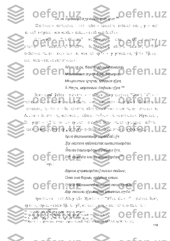 Не-не юракларда урчийди ғуж-ғуж. 285
      
Юқоридаги   сатрларда   шоир   нафсни   аждарга   қиёслар   экан,   уни   ҳар
қандай вирусдан ҳам хавфли касаллик деб ҳисоблайди.
С.Олимнинг   “Тавбанома”   манзумасида   авж   олган   эпидемия
Яратганнинг   жаҳолатга   ботаётган   бандаларига   юборган   жазоси,   синови
сифатида   талқин   қилинади   ва   маҳшар   кунини   унутмаслик,   тўғри   йўлдан
адашмасликка даъват этилади:
Ёдингга ол, банда,  рўзи маҳшар ни,
Маънавият асрар бани башарни.
Меърожинг ҳуқуқи, ҳаққига кўра,
Ё Расул, маразнинг дафини сўра. 286
Замонавий   ўзбек   шеъриятининг   айрим   намуналарида   “Соvid–19”нинг
тарқалиши   инсониятнинг   тобора   дин   амалларини   унутиб   бораётгани
натижаси, Тангрининг башариятга юборган имтиҳони дея талқин этилади ва
Аллоҳни   ёд   этишга,   ҳаромдан,   нафсдан   тийилишга   чақирилади.   Жумладан,
Э.Шукурнинг   “Ташвишли   кунлар   шеъри”да   фаришталар   дуолардан   қайтган
нажот тимсоли, ёруғ кунлар рамзи сифатида ифода этилгани кузатилади: 
Ерга  фаришта лар энгандай гўё
Зўр нажот қайтажак илтижолардан.
Ўтган даҳолардан сўраймиз дуо,
Шу заминда ётган авлиёлардан. 287
Ёхуд:
Ҳаром луқмалардан ўзингиз тийинг,
Ота-она борми, қадрига етинг.
Тунда  фаришта дан оппоқ тонг кутинг,
Ҳар тонгни кўрмоқдан этмасин жудо. 288
Бухоролик   шоир   Абдунаби   Ҳамронинг   “Уйда   қолинг”   шеърида   бахт,
қувонч, осудалик жам бўлган уй, хонадон, ҳовли жаннатга қиёсланган:
285
 Нодир Жонузоқ. Коронавирус. @nodir_jonuzoq 
286
 Султонмурод Олим. Тавбанома (манзума). https://t.me/ijod _bustoni
287
  Эшқобил Шукур. Ташвишли кунлар шеъри. @uza_uz 
288
 Ҳар тонгни кўрмоқдан этмасин жудо.  https://t.me/joinchat/AAAAAFJN3JNgfXTiNr-EbQ  
118 