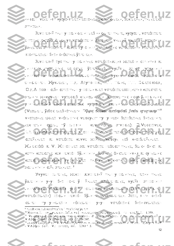 чиққан  маданият хусусиятлари асосида таҳлил қилади, баҳолайди, тилда акс
эттиради.  
Замонавий тилшуносликда ишлаб чиқилган тилга, хусусан, метафорага
антропоцентрик   ёндашув   метафорани   халқнинг   миллий-маданий   меросини
ўзида   акс   эттирадиган   ҳамда   дунёнинг   лингвистик   манзарасини   яратадиган
воситалардан бири сифатида ўрганади.
Замонавий   рус   тилшунослигида   метафоризация   жараёни   когнитив   ва
лингвокультурологик   аспектда   ўрганилиб,   муайян   этник   гуруҳнинг
лингвистик   манзарасини   шакллантиришда   муҳим   вазифа   бажариши
аниқланган.   Жумладан,   Н.Д.   Арутюнова,   В.Н.   Телиа,   Г.Н.   Скларевская,
Ю.Д.Апресян каби қатор тилшунос олимлар метафора ассоциатив характерга
эгалиги   жиҳатидан   мураккаб   ҳодисалигини   ва   семантик   икки   ўлчовлилик
унинг   асосий   лексик-семантик   хусусияти   эканлигини   таъкидлайдилар 9
(Масалан,   ўзбек   адабиётидаги   “Қирқ   бошли   аждардай   ўтди   қузғунлар” 10
мисрасида   аждар   мифологик   мавжудот   тушунчаси   баробарида   бирданига
даҳшатли   қурол,   тўп-оловни     ҳам   ифода   этмоқда).   Э.Маккормак,
Е.В.Падучевалар   метафорага   инсон   идрокининг   таркибий   қисми   сифатида
қарайдилар   ва   метафора   ҳамма   жойда   мавжуд   деб   ҳисоблайдилар. 11
Ж.Лакофф   ва   М.   Жонсонлар   эса   метафора   нафақат   тилда,   балки   фикр   ва
хатти-ҳаракатда   ҳам   намоён   бўлишини,   бизнинг   фикрлашимиз   ва   кундалик
ҳаракатларимиздаги   тушунчалар   тизими   моҳиятига   кўра   метафорик
эканлигини қайд этадилар. 12
Умуман   олганда,   жаҳон   замонавий   тилшунослигида,   гарчи   тилда
ўзлашиши   учун   бир   неча   ўн   йиллар   сарфланса-да,   муайян   этноснинг
лингвистик   манзараси   унинг   неологизм-метафоралари   (янги   яратилган
метафоралари)   орқали   намоён   бўлиши   таъкидланади.   Зеро,   янги   кириб
келган   тушунчаларни   ифодалаш   учун   метафорик   бирикмалардан
9
  http://ekrost.ru/poster/metafora-i-metaforizaciya.html
10
 Ҳожиева О. Шом шуълалари. Сайланма (Шеърлар, достонлар, қасидалар). – Т.: Шарқ, 2010. – Б. 368.
11
  Маккормак   Э.   Когнитивная   теория   метаф о р ы   //   Теория   метафоры   /   под   ред.   Н.Д.Арутюновой   и
М.А.Журинской. – М.: Прогресс, 1990. – С.358-386.
12
 Лакофф Дж., Джонсон М. Метафоры, которыми мы живем. // Теория метафоры / под ред. Н.Д.Арутюновой
и М.А.Журинской. – М.: Прогресс, 1990. – С.387-415.
12 