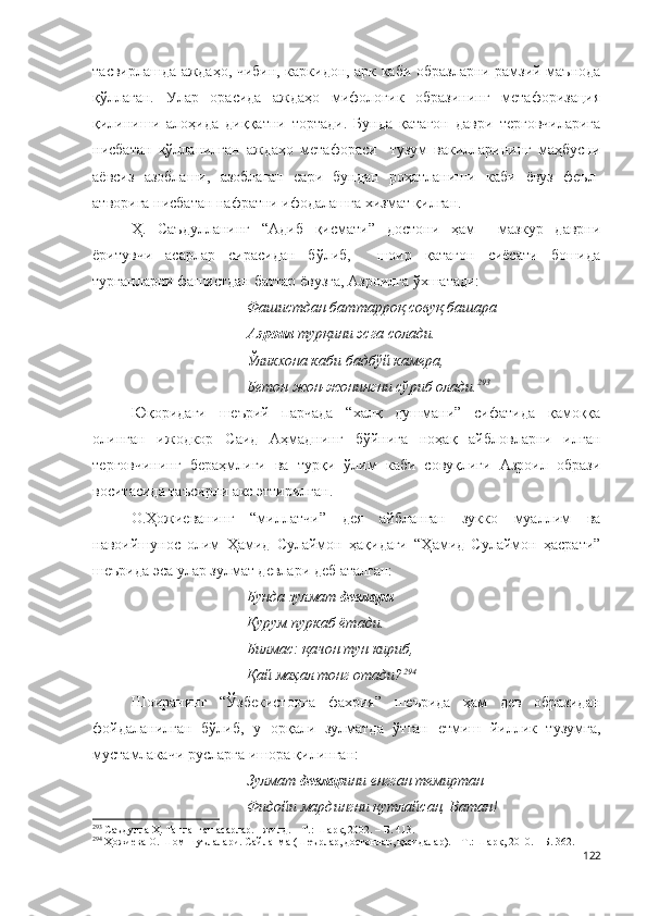 тасвирлашда аждаҳо, чибин, каркидон, арк каби образларни рамзий маънода
қўллаган.   Улар   орасида   аждаҳо   мифологик   образининг   метафоризация
қилиниши   алоҳида   диққатни   тортади.   Бунда   қатағон   даври   терговчиларига
нисбатан   қўлланилган   аждаҳо   метафораси     тузум   вакилларининг   маҳбусни
аёвсиз   азоблаши,   азоблаган   сари   бундан   роҳатланиши   каби   ёвуз   феъл-
атворига нисбатан нафратни ифодалашга хизмат қилган. 
Ҳ.   Саъдулланинг   “Адиб   қисмати”   достони   ҳам     мазкур   даврни
ёритувчи   асарлар   сирасидан   бўлиб,     шоир   қатағон   сиёсати   бошида
турганларни фашистдан баттар ёвузга, Азроилга ўхшатади:
Фашистдан баттарроқ совуқ башара 
Азроил  турқини эсга солади. 
Ўликхона каби бадбўй камера, 
Бетон жон-жонингни сўриб олади . 293
 
Юқоридаги   шеърий   парчада   “халқ   душмани”   сифатида   қамоққа
олинган   ижодкор   Саид   Аҳмаднинг   бўйнига   ноҳақ   айбловларни   илган
терговчининг   бераҳмлиги   ва   турқи   ўлим   каби   совуқлиги   Азроил   образи
воситасида таъсирли акс эттирилган. 
О.Ҳожиеванинг   “миллатчи”   дея   айбланган   зукко   муаллим   ва
навоийшунос   олим   Ҳамид   Сулаймон   ҳақидаги   “Ҳамид   Сулаймон   ҳасрати”
шеърида эса улар зулмат девлари деб аталган: 
Бунда зулмат  девлари
Қурум пуркаб ётади.
Билмас: қачон тун кириб,
Қай маҳал тонг отади? 294
Шоиранинг   “Ўзбекистонга   фахрия”   шеърида   ҳам   дев   образидан
фойдаланилган   бўлиб,   у   орқали   зулматда   ўтган   етмиш   йиллик   тузумга,
мустамлакачи русларга ишора қилинган:
Зулмат  девлар ини енгган темиртан
Фидойи мардингни қутлайсан, Ватан!
293
 Саъдулла Ҳ. Танланган асарлар. I жилд. – Т.: Шарқ, 2002. – Б. 413.
294
 Ҳожиева О. Шом шуълалари. Сайланма (Шеърлар, достонлар, қасидалар). – Т.: Шарқ, 2010. – Б. 362.
122 