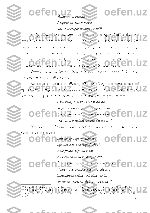 Қонингни ичмакка,
Наҳанглар,  аждаҳолар ,
Ялмоғизлар  озми тарихда ? 299
Ушбу   шеърий парчада  ўтмишда ватанимиз ерларига  бостириб  кирган
босқинчиларга   нисбатан   наҳанг,   аждаҳо   ва   ялмоғиз   ташбеҳлари
қўлланилмоқда.   Босқинчиликнинг   қон   тўкиш,   вайрон   этиш,   ёндириш,   кул
қилиш, яксон этиш каби талафотлари наҳанг, аждаҳо ва ялмоғиз етказадиган
зарарларга   ўхшатилмоқда.   Қолаверса,   босқинчиларга   хос   бўлган   ёвузлик   ва
очкўзлик каби иллатлар шу образлар воситасида ифодаланмоқда. 
Умуман   олганда,   бу   уч   образни   бирлаштирувчи     умумий   белгилар
ямламай ютиш ва очкўзликдир. 
Аждаҳо бор ерда хазина бўлади, дейишади. О.Ҳожиева шу фольклорий
тушунчадан   фойдаланиб,   юртимизнинг   бебаҳо   бойлик   ва   хазиналарини
эгаллаб олиш учун бостириб келган шўрони аждар(илон)га қиёслаган:
Ғазнасин устида сапча илонлар – 
Корхоналар ётур “Иттифоқ” номли.
Тилласини юклаб кетар карвонлар.
Гадо хуржунидай тўлмайди коми... 300
Миртемирнинг   “Вабо”   шеърида   ҳам   мифларга   хос   мотив   ва   образлар
алоҳида ўрин эгаллаган:
Ёки еллар чарх уришарми,
Ёргинамдан келтириб бўса?
Ё  пари лар югуришарми,
Алвасти нинг шарпаси, йўқса?..
Йўқ! Бу на  пари ,  жин  ва на  алвасти ,
На бўри, на қашқир ва на  жодугар .
Элни таламоқдир, элдадир қасди,
Бу келган  ялмоғиз  ёвдир дардисар. 301
 
299
  Камол Ж. Аср билан видолашув. Сайланма. I жилд (Шеърлар, достонлар). – Т.: Фан, 2007. – Б.233. 
300
 Ҳожиева О. Шом шуълалари. Сайланма (Шеърлар, достонлар, қасидалар). – Т.: Шарқ, 2010. – Б. 359.
301
  Миртемир. Асарлар.Уч томлик.Иккинчи том. – Т: Ғ.Ғулом номидаги Адабиёт ва санъат нашриёти, 1971. –
Б. 207.
125 