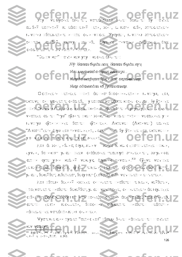 Уруш   мавзуcида   ёзилган,   метафоралар   билан   безалган   бу   шеърда
салбий   асотирий   ва   афсонавий   пари,   жин,   алвасти   каби,   эртаклардаги
ялмоғиз   образларига   ишора   қилинмоқда.   Хусусан,   ялмоғиз   эртаклардаги
сингари   салбий   мазмун   ташиб,   ёвузлик   тимсоли   сифатида   ёвга
қиёсланаётгани эътиборни тортади. 
“Салом хат” шеъри ҳам уруш ҳақида ёзилган:
Шу Ватан берди нон, Ватан берди туз,
Уни ямламакда сариқ  ялмоғуз ...
Уларда шафқат йўқ –  дев ,  аҳраман лар,
Улар одамзодни еб ўрганганлар.
Юқоридаги   парчада   шоир   фашист-босқинчиларини   ялмоғуз,   дев,
аҳраман сингариларга қиёслаб, шу асосда метафора ҳосил қилган. Бу ўринда
шоир   “ялмоғиз”   сўзини   мисра   охирида   қўллаётгани   учун   ундан   олдинги
мисрада   келган   “туз”   сўзига   оҳанг   жиҳатдан   мослаштириш   мақсадида   уни
ялмоғуз   кўринишида   берган   кўринади.   Аҳраман   (Ахриман)   аслида
“Авесто”даги   ёвуз   дев   тимсолидир,   лекин   шоир   бу   ўринда   дев,   аҳраманни
уюшиқ ҳолда санагани мантиққа зиддир. 
Дев [ф. жин, иблис; ёвуз, золим] – эртак ва халқ достонларида шохли,
думли,   бениҳоят   улкан   одам   қиёфасида   тасаввур   этиладиган,   эзгуликка
қарши   курашувчи   хаёлий   махлуқ,   ёвузлик   тимсоли. 302
  Кўчма   маънода
давангирдай,   беўхшов,   қўпол   гавдали;   даҳшат,   қўрқинч,   салобат;   катта,
улкан, баҳайбат; забардаст, бақувват (девдай) каби маъноларни англатади.
Дев   образи   бадиий   ижодда   кишиларга   нисбатан   гавдали,   ҳайбатли,
предметларга нисбатан баҳайбат, улкан маъносида, кишилардаги фавқулодда
қобилият   (кучли,   бақувват   маъносида),   гитлерчи   фашистлар,   террорчилар,
қатағон   даври   вакиллари,   босқинчи   ёвузларга   нисбатан   нафратни
ифодалашда метафоризация қилинади.    
Мустамлакачи руслар “сариқ дев” образи билан ифодаланган шеърлар
ҳам мавжуд:
302
  Ўзбек   тилининг   изоҳли   луғати.   5   жилдли.   1-жилд.   –   Т.:   Ўзбекистон   миллий   энциклопедияси   Давлат
илмий нашриёти, 200 6 . – Б. 585.
126 