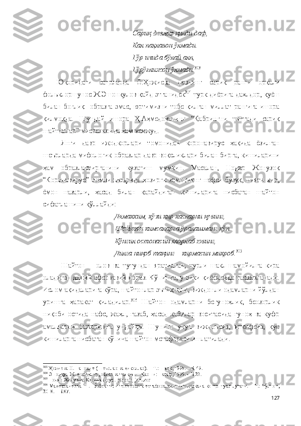 Сариқ  девлар  қилди даф,
Кал паҳлавон ўлмади.
Гўр ичида бўлай алп,
Гўрўғлижон ўлмади. 303
 
Юқоридаги   сатрларда   О.Ҳожиева   девнинг   сариқ   ранги   орқали
фольклоршунос Ж.Эшонқулов қайд этганидек 304
  турк диёрига дахлдор, қуёш
билан   боғлиқ     образга   эмас,   юртимизни   тобе   қилган   миллат   рангига   ишора
қилмоқда.   Шундай   ишора   Ҳ.Аҳмедованинг   “Қабрингни   топтади   сариқ
шайтонлар” мисраларида ҳам мавжуд.
Янги   давр   ижодкорлари   томонидан   коронавирус   ҳақида   ёзилган
шеърларда мифологик образлар давр воқеликлари билан бирга, кишиларини
ҳам   образлантирганини   кузатиш   мумкин.   Масалан,   Нодир   Жонузоқ
“Коронавирус”   номли   шеърида   ҳозирги   замоннинг   нафси   бузуқ,   нияти   кир,
ёмон   назарли,   ҳасад   билан   қарайдиган   кишиларига   нисбатан   шайтон
сифатлашини қўллайди:
Демакким, кўзи кир касларни қувинг,
Шайтон  кимсаларга ўралашманг кўп.
Кўнгил остонасин хлорлаб ювинг,
Дилга ниқоб тақинг – кирмасин микроб. 305
Шайтон   –   олов   ва   тутундан   яратилган,   турли   шакл-шамойилга   кира
оладиган диний-афсонавий образ. Kўпинча, у эчки қиёфасида тасвирланади.
Ислом ақидаларига кўра, шайтонлар эътиқодли, виждонли одамларни йўлдан
уришга   ҳаракат   қиладилар. 306
  Шайтон   одамларни   бегуноҳлик,   беозорлик
ниқоби   остида   нафс,   жаҳл,   ғазаб,   ҳасад   кабилар   воситасида   гуноҳ   ва   куфр
амалларни   бажаришга   ундайди.   Шунинг   учун   виждонсиз,   инсофсиз,   қув
кишиларга нисбатан кўпича шайтон метафораси ишлатилади.
303
 Ҳожиева О. Паноҳим (Шеърлар ва ҳикоялар). – Т.: Шарқ, 1998. – Б. 49.
304
 Эшонқул Ж. Фольклор, образ ва талқин. – Қарши: Насаф, 1999. – Б.23.
305
 Нодир Жонузоқ. Коронавирус. @nodir_jonuzoq 
306
  Махмараимова  Ш.   Ўзбек тили теоморфик метафораларининг қисқача  концептуал луғати. – Т.:  Чўлпон,
2018. – Б.87.
127 