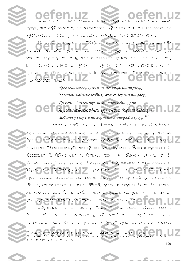 Юқоридаги   шеърий   мисраларда   ёмон   кўз   билан   қарайдиган,   нафси
бузуқ,   ҳасадгўй   кимсалардан   узоқлашиш,   кўнгилни   тоза   сақлаш,   иймонни
мустаҳкамлаш орқали уни иллатлардан ҳимоялашга даъват этилмоқда. 
Жамол   Сирожиддиннинг   “Хуфтон   адоғида”   шеърида   эса   одамлари   ўз
манфаати   ва   нафси   йўлида   иймон,   виждонни   унутган,   қассоблари   ҳам   пул,
ҳам   тарозидан   урган,   савдогари   ҳалолликни,   қозиси   адолатни   тарк   этган,
алдов ва хиёнат авж олган Туркистон “мулки шайтон” дея таърифланади. Шу
орқали   даврнинг   одамларни   алдаб   пул   топадиган   айрим   касб   эгалари
шайтонга менгзалади:
Қассоби ҳам пулу ҳам тошу тарозидин урар,
Тожири маймоқ-майиб, калта-дарозидин урар,
Қозиси – даъвогару, рози, норозидин урар,
Мулки  шайтон  бўлди Тур, эл бир-бирини алдашур,
Зобити уч туз ясар картамға чиққанда кузур. 307
Г.П.Снесаревнинг қайд этишича, Хоразмда касбига ва шахсий сифатига
қараб   паст   тоифадаги   кимсалар   деб   қаралган   “бом”лар   тоифаси   тушунчаси
бўлган.   Ушбу   тоифанинг   бир   қисми   муайян   бир   касб-ҳунар   билан   узвий
боғланган. “Бом”нинг қуйидаги кўринишлари бўлган: 1. Ўлик ювғувчилар. 2.
Қассоблар.   3.   Қайиқчилар.   4.   Қоракўл   тери   учун   қўзичоқ   сўядиганлар.   5.
Тарозибонлар. 6. Сартарошлар. 7. Заргарлар. 8. Ҳаммомчи ва уқаловчилар. 9.
Жувозчилар.   10.   Балиқчилар.   11.   Бўёқчилар.   12.   Боғбонлар.   13.   Кўнчилар. 308
Булар   орасида   маънавий-ахлоқий   мотивлари   аниқ   кўриниб   турадиганлари
сўнгги,   ислом   динига   алоқадор   бўлиб,   гуноҳ   ва   эзгулик   билан   боғланади.
Дарҳақиқат,   қассоб,   тарозибон   ҳақида   сўзлаганда,   уларнинг   тарозидан
уриши, одамлар ҳақини ўзлаштиришларига шама қилинган.
О.Ҳожиева   қаламига   мансуб   “Нажот”   достонининг   “Элдан   чиққан
бало”   деб   номланган   қисмида   диний   китобларнинг   ёқиб   ташланиши
тасвирланар   экан,   “Қишлоқ   шўро   раиси   Тўлов”   муқаддас   китобларни   ёқиб,
307
 Сирожиддин Ж. Заҳҳок салтанатинда (шеърлар). – Самарқанд: Суғдиёна, 1994. – Б. 62.
308
  Снесарев   Г.П.   Хоразмликларнинг   мусулмонликдан   аввалги   маросимлари   ва   урф-одатлари.   –   Урганч:
Қуванчбек-Машҳура, 2018. – Б. 160.
128 