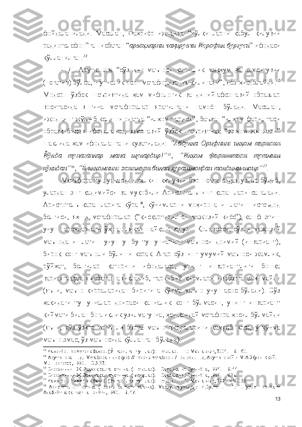 фойдаланилади.   Масалан,   Фахриёр   ижодида   “тўлқинларни   қабул   қилувчи
радиотелефон”га нисбатан “ арвоҳларни чақирувчи Исрофил бурғуси ” ифодаси
қўлланилган. 13
  
Н.Д.   Арутюнова   “сўзнинг   маъноси   қанчалик   мавҳум   ва   камситувчи
(негатив) бўлса, шунчалик осон метафоризация қилинади”, деб ҳисоблайди. 14
Модерн   ўзбек   шеъриятида   ҳам   мифологик   ва   диний-афсонавий   образлар
воситасида   янгича   метафоралар   яратилгани   намоён   бўлади.   Масалан,
ижоднинг жўшиб келиши одатда “илҳом париси”, баъзан “илҳом фариштаси
образи   билан   ифодаланса,   замонавий   ўзбек   шеъриятида   “илҳом   жинлари”
шаклида   ҳам   ифодалангани   кузатилади:   “Абдулла   Орифнинг   илҳом   парисин
Йўлда   тунаганлар   мана   шулардир!” 15
,   “Илҳом   фариштаси   тутмиш
қўлидан” 16
,  “Ё илҳомнинг  жинлари  билан курашмоқдан толдими шоир” 17
.   
Метафора   тушунчасини   талқин   қилувчи   бир   нечта   ёндашувлар   бўлиб,
улардан   энг   қадимийси   ва   муқобили   Аристотельнинг   қарашлари   саналади.
Аристотель   қарашларига   кўра 18
,   кўчимларни   моҳирона   ишлатиш   истеъдод
белгиси,   яхши   метафоралар   (“қисқартирилган   мажозий   қиёс”)   кашф   этиш
учун   нарсалардаги   ўхшашликни   пайқаш   зарур.     Қолаверса,   сўзни   мажозий
маънода   ишлатиш   учун   ушбу   тушунчанинг   маъноси   доимий   (инвариант),
бироқ   кенг   маъноли   бўлиши   керак.   Агар   сўзнинг   умумий   маъноси   жамлик,
рўйхат,   белгилар   қаторини   ифодаласа,   унинг   инвариантлиги   бошқа
вариантларга   нисбатан   аниқланиб,   таркибий   қисмлари   инобатга   олинмайди
(яъни,   маъно   қирраларидан   биригина   кўчма   маъно   учун   асос   бўлади).   Сўз
ҳақидаги   тушунчалар   доираси   қанчалик   кенг   бўлмасин,   унинг   инвариант
қиймати билан боғлиқлик узилмагунча, ҳеч қандай метафора ҳосил бўлмайди
(яъни,   сўз   ўзига   тегишли   барча   маъно   қирраларини   қамраб   олса,   у   кўчма
маъно эмас, ўз маъносида қўлланган бўлади). 
13
 Фахриёр. Геометрик баҳор. (Ўнгарилган тушлар): Шеърлар. – Т.: Маънавият, 2004. – Б. 160.
14
  Арутюнова  Н.Д. Метафора и дискурс // Теория метафоры / под ред. Н.Д.Арутюновой и М.А.Журинской. –
М.: Прогресс, 1990. – С.5-32.
15
 Сирожиддин Ж. Заҳҳок салтанатинда. (Шеърлар). – Самарқанд: Суғдиёна, 1994. – Б. 44.
16
 Сирожиддин Ж. Заҳҳок салтанатинда. (Шеърлар). – Самарқанд: Суғдиёна, 1994. – Б.31.
17
 Фахриёр. Геометрик баҳор. (Ўнгарилган тушлар): Шеърлар. – Т.: Маънавият, 2004. – Б. 155.
18
  Аристотель.   Поэтика   (Поэзия   санъати   ҳақида).   Масъул   муҳаррир   И.Султон.   –   Т.:   Ғ.Ғулом   номидаги
Адабиёт ва санъат нашриёти, 1980. – Б. 47. 
13 