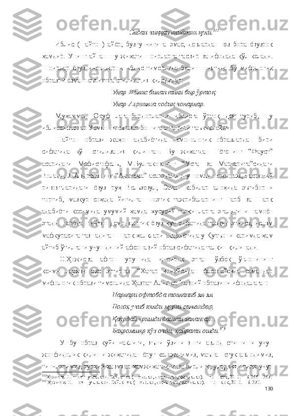 Элдан чиққан  шайтон  қули. 312
Иблис   (шайтон)   айёр,   бузғунчигина   эмас,   девлардан   юз   бора   ёвузроқ
ҳамдир.   Унинг   айнан   шу   жиҳати   шоирларга   тасвир   ва   ифодада   қўл   келади.
Шоирлар   ёвуз   инсонларни   иблис   тимсолида   бериш   ниятида   бу   мифологик
образни ёзма шеъриятда стилизация қиладилар:
Улар  Иблис  билан тили бир  ў рто қ ,
Улар  Азроил га содиқ чопарлар.
Муҳаммад   Юсуф   лаганбардорларни   иблисга   ўртоқ   дея   туриб,   шу
иблиссифатлар Усмон Носирлар бошига етганини таъкидлайди.
Шайтон   образи   жаҳон   адабиётида   демонологик   образлардан   бири
сифатида   кўп   стилизация   қилинган.   Бу   жиҳатдан   Гётенинг   “Фауст”
асаридаги   Мефистофель,   М.Булгаковнинг   “Уста   ва   Маргарита”сидаги
Воланд, Л.Андреевнинг “Анатема” асаридаги шу номли персонаж, насроний
ривоятларидаги   ёвуз   руҳ   Вельзевул,   Сатан   кабилар   алоҳида   эътиборни
тортиб,   мазкур   соҳада   йиғилган   поэтик   тажрибаларнинг   Ғарб   ва   Шарқ
адабиёти   кесимида   умумий   ҳамда   хусусий   талқинларга   эгалигини   намоён
этади. Ғарбда  шайтон демонологик ёвуз  куч сифатида  талқин этилса, ислом
мафкурасига таянадиган Шарқ халқлари адабиётида у Қуръони каримда ҳам
айтиб ўтилгани учун диний-афсонавий образ сифатида талқин қилинади. 
О.Ҳожиева   афғон   урушида   иштирок   этган   ўзбек   ўғлонининг
кечмишларини   акс   эттирган   “Хатар   водийсидан   фасона”сида   самандар
мифологик образи тимсолида Ҳазрат Алишер Навоий образини ифодалаган:
Парлари офтобда товланиб ял-ял
Ногоҳ учиб келди мурғи  самандар ,
Қасрдай ёришди дашти валангар...
Баҳромшер кўз очди, ҳайрати ошди. 313
Ушбу   образ   куйинчаклиги,   яъни   ўзини   янги   авлод   етишиши   учун
жонфидолик   қилиши   жиҳатидан   ёруғ   келажагимиз,   маънан   етук   авлодимиз,
тинчлигимиз, туркий қавмлар ҳамжиҳатлиги ва бирлиги, уларнинг тили учун
312
Ҳожиева О. Шом шуълалари. Сайланма (Шеърлар, достонлар, қасидалар). – Т.: Шарқ, 2010. – Б. 366 – 367.
313
 Ҳожиева О. Шом шуълалари. Сайланма (Шеърлар, достонлар, қасидалар). – Т.: Шарқ, 2010. – Б. 370.
130 