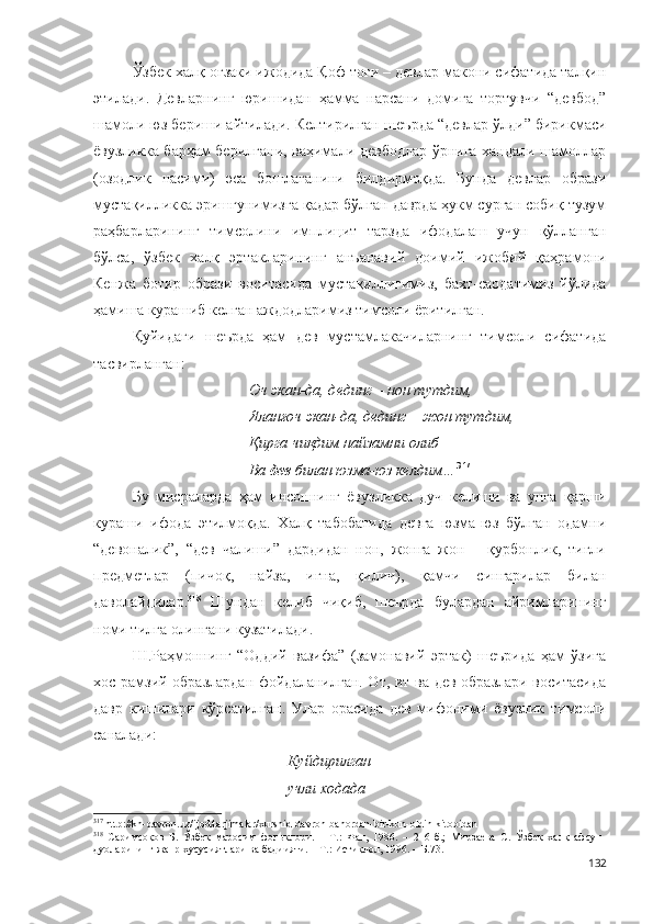Ўзбек халқ оғзаки ижодида Қоф тоғи – девлар макони сифатида талқин
этилади.   Девларнинг   юришидан   ҳамма   нарсани   домига   тортувчи   “девбод”
шамоли юз бериши айтилади. Келтирилган  шеърда “девлар ўлди” бирикмаси
ёвузликка барҳам берилгани, ваҳимали девбодлар ўрнига хандали шамоллар
(озодлик   насими)   эса   бошлаганини   билдирмоқда.   Бунда   девлар   образи
мустақилликка эришгунимизга қадар бўлган даврда ҳукм сурган собиқ тузум
раҳбарларининг   тимсолини   имплицит   тарзда   ифодалаш   учун   қўлланган
бўлса,   ўзбек   халқ   эртакларининг   анъанавий   доимий   ижобий   қаҳрамони
Кенжа   ботир   образи   воситасида   мустақиллигимиз,   бахт-саодатимиз   йўлида
ҳамиша курашиб келган аждодларимиз тимсоли ёритилган.
Қуйидаги   шеърда   ҳам   дев   мустамлакачиларнинг   тимсоли   сифатида
тасвирланган:
Оч экан-да, дединг – нон тутдим,
Яланғоч экан-да, дединг – жон тутдим,
Қирга чиқдим найзамни олиб
Ва  дев  билан юзма-юз келдим… 317
Бу   мисраларда   ҳам   инсоннинг   ёвузликка   дуч   келиши   ва   унга   қарши
кураши   ифода   этилмоқда.   Халқ   табобатида   девга   юзма-юз   бўлган   одамни
“девоналик”,   “дев   чалиши”   дардидан   нон,   жонга   жон   –   қурбонлик,   тиғли
предметлар   (пичоқ,   найза,   игна,   қилич),   қамчи   сингарилар   билан
даволайдилар. 318
  Шундан   келиб   чиқиб,   шеърда   булардан   айримларининг
номи тилга олингани кузатилади.
Ш.Раҳмоннинг   “Оддий   вазифа”   (замонавий   эртак)   шеърида   ҳам   ўзига
хос рамзий образлардан фойдаланилган. От, ит ва дев образлари воситасида
давр   кишилари   кўрсатилган.   Улар   орасида   дев   мифоними   ёвузлик   тимсоли
саналади:
Куйдирилган
учли ходада
317
 http://kh-davron.uz/ijod/tarjimalar/xurshid-davron-bahordan-bir-kun-oldin-kitobidan
318
  Саримсоқов   Б.   Ўзбек   маросим   фольклори.   –   Т.:   Фан,   1986.   –   216   б.;   Мирзаева   С.   Ўзбек   халқ   афсун-
дуоларининг жанр хусусиятлари ва бадиияти. – Т.: Истиқлол, 1996. – Б.73.  
132 