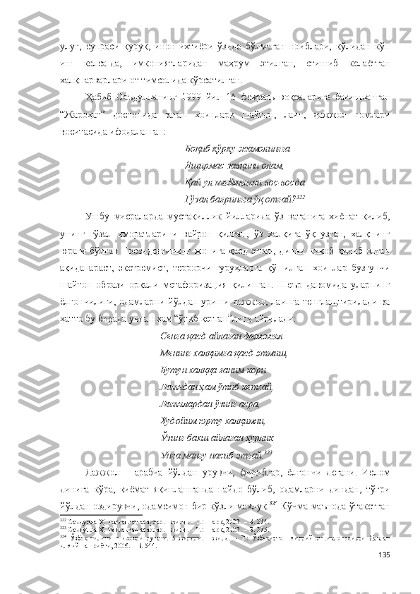 улуғ,   супраси   қуруқ,   инон-ихтиёри   ўзида   бўлмаган   ноиблари,   қўлидан   кўп
иш   келса-да,   имкониятларидан   маҳрум   этилган,   етишиб   келаётган
халқпарварлари от тимсолида кўрсатилган.
Ҳабиб   Саъдулланинг   1999   йил   16   февраль   воқеаларига   бағишланган
“Жароҳат”   достонида   ватан   хоинлари   шайтон,   лаин,   дажжол   номлари
воситасида ифодаланган: 
Боқиб кўрку жамолингга
Яширмас завқини олам,
Қай ул  шайтонк и вос-восда
Гўзал бағрингга ўқ отгай? 322
Ушбу   мисраларда   мустақиллик   йилларида   ўз   ватанига   хиёнат   қилиб,
унинг   гўзал   иморатларини   вайрон   қилган,   ўз   халқига   ўқ   узган,   халқнинг
юраги бўлган Президентининг  жонига қасд этган, динни ниқоб қилиб олган
ақидапараст,   экстремист,   террорчи   гуруҳларга   қўшилган   хоинлар   бузғунчи
шайтон   образи   орқали   метафоризация   қилинган.   Шеър   давомида   уларнинг
ёлғончилиги, одамларни йўлдан уриши дажжол, лаинга тенглаштирилади ва
ҳатто бу борада ундан ҳам “ўтиб кетган”лиги айтилади: 
Сенга қасд айлаган  дажжол 
Менинг халқимга қасд этмиш, 
Бутун халққа ғаним кори 
Лаин дан ҳам ўтиб кетгай, 
Лаинл ардан ўзинг асра, 
Худойим юрту халқимни, 
Ўзинг бахш айлаган ҳурлик 
Унга мангу насиб этгай. 323
 
Дажжол   –   арабча   йўлдан   урувчи,   фирибгар,   ёлғончи   дегани.   Ислом
динига   кўра,   қиёмат   яқинлашганда   пайдо   бўлиб,   одамларни   диндан,   тўғри
йўлдан оздирувчи, одамсимон бир кўзли махлуқ. 324
 Кўчма маънода ўтакетган
322
 Саъдулла Ҳ. Танланган асарлар. I жилд. – Т.: Шарқ, 2002. – Б. 374.
323
 Саъдулла Ҳ. Танланган асарлар. I жилд. – Т.: Шарқ, 2002. – Б. 375.
324
  Ўзбек   тилининг   изоҳли   луғати.   5   жилдли.   1-жилд.   –   Т.:   Ўзбекистон   миллий   энциклопедияси   Давлат
илмий нашриёти, 200 6 . – Б. 544.
135 