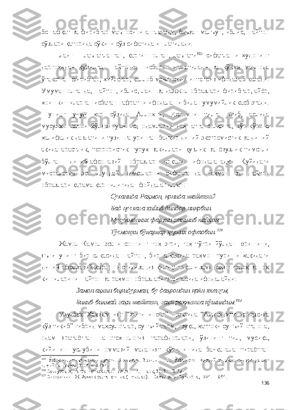 бешафқат  ва  фирибгар  маъносини  англатади,  баъзан  малъун,  иблис, шайтон
сўзлари қаторида сўкинч сўз сифатида ишлатилади.
Лаин   –   лаънатланган,   қарғиш   олган,   лаънати 325
  сифатлаши   худонинг
даргоҳидан   қувилган   шайтонга   нисбатан   ишлатилади   ва   кўчма   маънода
ўтакетган фирибгар, ҳийлагар, қаллоб маъносини интенсив ифодалаб келади.
Умуман олганда, шайтон, иблис, лаин ва дажжол образлари фирибгар, айёр,
хоин кишиларга нисбатан нафратни ифодалаши билан умумийлик касб этади.
Шунинг   учун   ҳар   сўзида   Аллоҳни,   Исломни   тилга   олиб,   аслида
мусулмонларни   йўлдан   уришга,   одамларни   даҳшатга   солишга,   кўр-кўрона
халифалик давлатини тузишга уринган бадкор диний экстремистик ва диний
ақидапарастлик,   террористик   гуруҳ   вакиллари   қувлик   ва   ёвузлик   тимсоли
бўлган   диний-афсонавий   образлар   орқали   ифодаланади.   Қуйидаги
мисраларда   эса   шундай   кимсаларни   сифатлашда   Раҳмон   ва   шайтон
образлари қарама-қаршилигидан фойдаланилган:   
Суханида Раҳмон, қонида  шайтон ? 
Бад нусхага кийиб диндор ниқобин. 
Мусулмонлик фарзин этишиб пайҳон 
Тўсмоқчи бўларлар ҳурлик офтобин. 326
Жамол   Камол   эса   инсоннинг   гоҳ   эгри,   гоҳ   тўғри   йўлдан   юришини,
яъни   унинг   бир   елкасида   шайтон,   бир   елкасида   раҳмон   туриши   ҳақидаги
диний-афсонавий қарашни стилизация қилиш орқали замоннинг нопок ва пок
кишиларини шайтон ва раҳмон образлари воситасида ифодалайди:
Замон аҳлин биридурман, бу даврондин қаён кетгум,
Билиб-билмай гаҳи  шайтон , гаҳи  раҳмон га қўшилдим. 327
Улуғбек   Ҳамдамнинг   “Янги   инсон”   шеърида   “Аллоҳнинг   иродасига
кўз тикиб” гибрид маҳсулотлар, сунъий таом, озуқа, ҳаттоки сунъий ота-она,
одам   яратаётган   нанотехнология   тарафдорлари,   ўзининг   тил,   мусиқа,
кийиниш   услубини   оммавий   маданият   кўринишида   бачканалаштираётган
325
  Ўзбек   тилининг   изоҳли   луғати.   5   жилдли.   2-жилд.   –   Т.:   Ўзбекистон   миллий   энциклопедияси   Давлат
илмий нашриёти, 200 6 . – Б. 484.
326
 Саъдулла Ҳ. Танланган асарлар. I жилд. – Т.: Шарқ, 2002. – Б. 391.
327
 Сирожиддин Ж. Заҳҳок салтанатинда (шеърлар). – Самарқанд: Суғдиёна, 1994. – Б.64.
136 