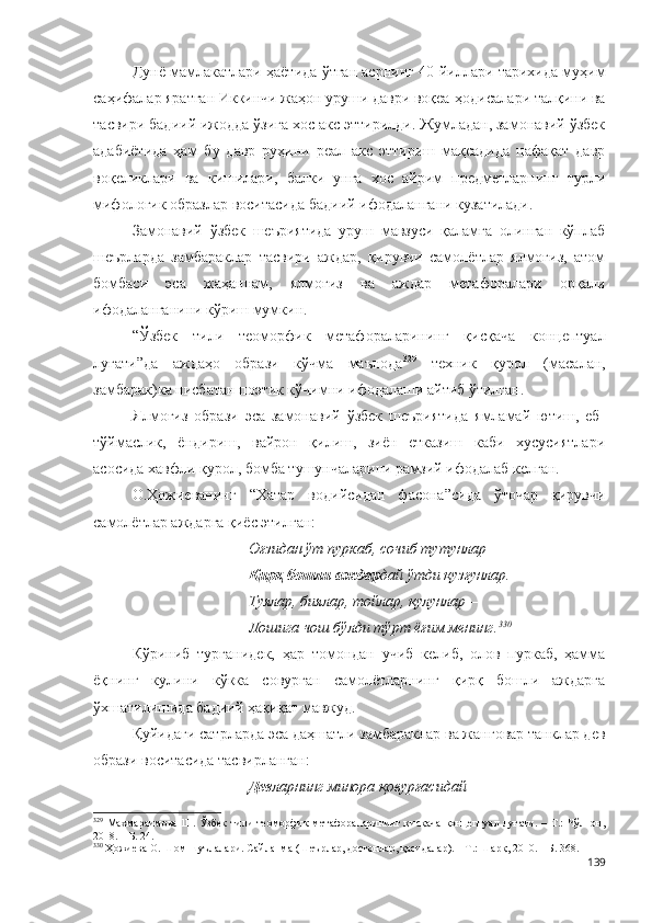 Дунё мамлакатлари ҳаётида ўтган асрнинг 40-йиллари тарихида муҳим
саҳифалар яратган Иккинчи жаҳон уруши даври воқеа-ҳодисалари талқини ва
тасвири бадиий ижодда ўзига хос акс эттирилди. Жумладан, замонавий ўзбек
адабиётида   ҳам   бу   давр   руҳини   реал   акс   эттириш   мақсадида   нафақат   давр
воқеликлари   ва   кишилари,   балки   унга   хос   айрим   предметларнинг   турли
мифологик образлар воситасида бадиий ифодалангани кузатилади.  
Замонавий   ўзбек   шеъриятида   уруш   мавзуси   қаламга   олинган   кўплаб
шеърларда   замбараклар   тасвири   аждар,   қирувчи   самолётлар   ялмоғиз,   атом
бомбаси   эса   жаҳаннам,   ялмоғиз   ва   аждар   метафоралари   орқали
ифодаланганини кўриш мумкин.
“Ўзбек   тили   теоморфик   метафораларининг   қисқача   концептуал
луғати”да   аждаҳо   образи   кўчма   маънода 329
  техник   қурол   (масалан,
замбарак)ка нисбатан поэтик кўчимни ифодалаши айтиб ўтилган.
Ялмоғиз   образи   эса   замонавий   ўзбек   шеъриятида   ямламай   ютиш,   еб-
тўймаслик,   ёндириш,   вайрон   қилиш,   зиён   етказиш   каби   хусусиятлари
асосида хавфли қурол, бомба тушунчаларини рамзий ифодалаб келган. 
О.Ҳожиеванинг   “Хатар   водийсидан   фасона”сида   ўточар   қирувчи
самолётлар аждарга қиёс этилган:
Оғзидан ўт пуркаб, сочиб тутунлар
Қирқ бошли аждар дай ўтди қузғунлар.
Туялар, биялар, тойлар, қулунлар – 
Лошига чош бўлди тўрт ёғим менинг. 330
Кўриниб   турганидек,   ҳар   томондан   учиб   келиб,   олов   пуркаб,   ҳамма
ёқнинг   кулини   кўкка   совурган   самолётларнинг   қирқ   бошли   аждарга
ўхшатилишида бадиий ҳақиқат мавжуд. 
Қуйидаги сатрларда эса даҳшатли замбараклар ва жанговар танклар дев
образи воситасида тасвирланган:
Дев ларнинг минора қовурғасидай
329
  Махмараимова   Ш.   Ўзбек   тили   теоморфик   метафораларининг   қисқача   концептуал   луғати.   –   Т.:   Чўлпон,
2018. – Б. 24.
330
 Ҳожиева О. Шом шуълалари. Сайланма (Шеърлар, достонлар, қасидалар). – Т.: Шарқ, 2010. – Б. 368.
139 