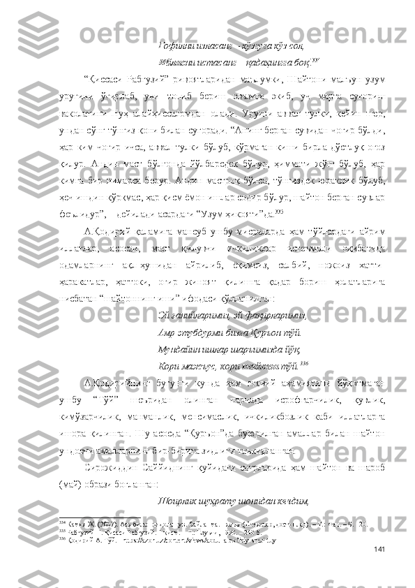 Ғофилни изласанг – кўзгуга кўз сол,
Иблис ни истасанг – қадаҳингга боқ ! 334
“Қиссаси   Рабғузий”   ривоятларидан   маълумки,   Шайтони   малъун   узум
уруғини   ўғирлаб,   уни   топиб   бериш   эвазига   экиб,   уч   марта   суғориш
ваколатини   Нуҳ   алайҳиссаломдан   олади.   Уруғни   аввал   тулки,   кейин   шер,
ундан сўнг тўнғиз қони билан суғоради. “Анинг берган сувидан чоғир бўлди,
ҳар   ким   чоғир   ичса,   аввал   тулки   бўлуб,   кўрмаган   киши   бирла   дўстлуқ   оғоз
қилур.   Андин   маст   бўлғонда   йўлбарсдек   бўлур,   ҳиммати   жўш   бўлуб,   ҳар
кимга   бир   нимарса   берур.   Андин   мастроқ   бўлса,   тўнғиздек   юраклик   бўлуб,
ҳеч ишдин қўрқмас, ҳар қисм ёмон ишлар содир бўлур, шайтон берган сувлар
феълидур”, – дейилади асардаги “Узум ҳикояти”да. 335
 
А.Қодирий   қаламига   мансуб   ушбу   мисраларда   ҳам   тўйлардаги   айрим
иллатлар,   асосан,   маст   қилувчи   ичкиликлар   истеъмоли   оқибатида
одамларнинг   ақл-ҳушидан   айрилиб,   ёқимсиз,   салбий,   ножоиз   хатти-
ҳаракатлар,   ҳаттоки,   оғир   жиноят   қилишга   қадар   бориш   ҳолатларига
нисбатан “шайтоннинг иши” ифодаси қўлланилган:
Эй ғанийларимиз, эй фақирларимиз,
Амр этубдурми бизға Қуръон тўй.
Мундайин ишлар шаръимизда йўқ,
Кори мажъус, кори  шайтон  тўй. 336
А.Қодирийнинг   бугунги   кунда   ҳам   ғоявий   аҳамиятини   йўқотмаган
ушбу   “Тўй”   шеъридан   олинган   парчада   исрофгарчилик,   қувлик,
кимўзарчилик,   манманлик,   менсимаслик,   ичкиликбозлик   каби   иллатларга
ишора   қилинган.   Шу   асосда   “Қуръон”да   буюрилган   амаллар   билан   шайтон
ундовчи амалларнинг бир-бирига зидлиги таъкидланган. 
Сирожиддин   Саййиднинг   қуйидаги   сатрларида   ҳам   шайтон   ва   шароб
(май) образи боғланган:
Шоирлик шуҳрату шонидан кечдим,
334
  Камол Ж. (2007). Аср билан видолашув. Сайланма. I жилд (Шеърлар, достонлар). – Т.: Фан. – Б. 120.
335
 Рабғузий Н. Қисаси Рабғузий. 1-қисм. – Т.: Ёзувчи, 1990. – 240 б.
336
 Қодирий А. Тўй. - https://azon.uz/content/views/abdulla-qodiriy-sheri-tuy 
141 