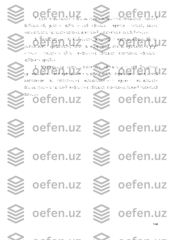 4.   Давр   воқеликларини   фольклордаги   мифологик   образлардан   ижодий
фойдаланиб,   уларни   қайта   ишлаб   ифодалаш   мумтоз   шоирлар,   жадид
ижодкорлар анъаналари асосида замонавий шеъриятда янада бойитилди.
5.   Ў тган   асрнинг   70-80-йиллари,   ундан   сўнг   мустақиликкача   бўлган
даврда   замон   кулфатлари,   Ватан   ва   халқ   дарди,   эрк   ва   мустақиллик   учун
интилиш   ғояларини   айнан   мифологик   образлар   воситасида   ифодалаш
кайфияти кучайди.
6.   Мустақиллик   даври   шеъриятида   истиқлолнинг   илк   йилларида
душманларнинг юрт мустақиллигига қарши қилган ёвуз қилмишлари, диний
экстремизм   ва   террорчилик   ҳаракатларининг   мудҳиш   манзаралари
фольклордаги   анъанавий   мифологик   образлар   воситасида   рамзий   тасвирлаб
берилди.
144 