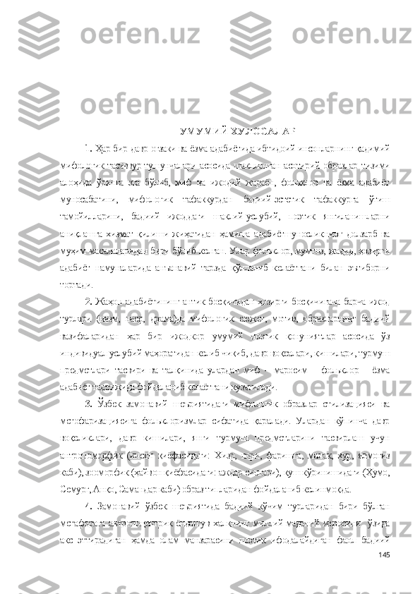 УМУМИЙ ХУЛОСАЛАР
1.  Ҳар бир давр оғзаки ва ёзма адабиётида ибтидоий инсонларнинг қадимий
мифологик тасаввур-тушунчалари асосида шаклланган асотирий образлар тизими
алоҳида   ўринга   эга   бўлиб,   миф   ва   ижодий   жараён,   фольклор   ва   ёзма   адабиёт
муносабатини,   мифологик   тафаккурдан   бадиий-эстетик   тафаккурга   ўтиш
тамойилларини,   бадиий   ижоддаги   шаклий-услубий,   поэтик   янгиланишларни
аниқлашга   хизмат   қилиши   жиҳатидан   ҳамиша   адабиётшуносликнинг   долзарб   ва
муҳим масалаларидан бири бўлиб келган. Улар фольклор, мумтоз, жадид, ҳозирги
адабиёт   намуналарида   анъанавий   тарзда   қўлланиб   келаётгани   билан   эътиборни
тортади. 
2.   Жаҳон адабиётининг антик босқичидан ҳозирги босқичигача барча ижод
турлари   (назм,   наср,   драма)да   мифологик   сюжет,   мотив,   образларнинг   бадиий
вазифаларидан   ҳар   бир   ижодкор   умумий   поэтик   қонуниятлар   асосида   ўз
индивидуал услубий маҳоратидан келиб чиқиб, давр воқеалари, кишилари, турмуш
предметлари   тасвири   ва   талқинида   улардан   миф   –   маросим   –   фольклор   –   ёзма
адабиёт тадрижида фойдаланиб келаётгани кузатилади.
3.   Ўзбек   замонавий   шеъриятидаги   мифологик   образлар   стилизацияси   ва
метофаризациясига   фольклоризмлар   сифатида   қаралади.   Улардан   кўпинча   давр
воқеликлари,   давр   кишилари,   янги   турмуш   предметларини   тасвирлаш   учун
антропоморфик   (инсон   қиёфасидаги:   Хизр,   пари,   фаришта,   малак,   ҳур,   ялмоғиз
каби), зооморфик (ҳайвон қиёфасидаги: аждар сингари), қуш кўринишидаги (Ҳумо,
Семурғ, Анқо, Самандар каби) образ типларидан фойдаланиб келинмоқда.
4.   Замонавий   ўзбек   шеъриятида   бадиий   кўчим   турларидан   бири   бўлган
метафорага антропоцентрик ёндашув халқнинг миллий-маданий меросини   ўзида
акс   эттирадиган   ҳамда   олам   манзарасини   поэтик   ифодалайдиган   фаол   бадиий
145 