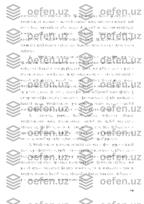 воситалардан   бири   сифатида   намоён   бўлади.   У   асосда   бадиий   кўчимга   эришиш
метафоризация   ҳодисасини   келтириб   чиқаради   ҳамда   ассоциатив   характер   касб
этиши   билан   мураккаблик   пайдо   қилади.   Анъанавий   ва   неологизм-метафоралар
моҳиятан   давр   нуқтаи   назаридан   бир-биридан   фарқланади.   Аксарияти
«қисқартирилган   мажозий   қиёс»   сифатида   намоён   бўлса,   айримлари   «турғун
рамз»ларга қараб силжигани аёнлашади. Баъзилари вариантлилик, инвариантлилик
касб этади.
5. Метафоризация ва стилизациядан фойдаланиш нутқни безаш учунгина
бўлмай,   соф   прагматик   аҳамиятга   ҳам   эга.   Халқ   оғзаки   ижодига   хос   анъанавий
мифологик   образлар   янгича   услубда,   давр   руҳига   мос   қайта   ишланиши   уларни
стилизация қилиш ҳисобланади. Бу ҳар иккала ҳодисанинг номинацияси жараёни
миллий   урф-одатларга,   миллий   тил     имкониятларига   боғлиқ   ҳолда   кечади.
Метафоризмлар,   стилизацион   фольклоризмлар   мнемоник   (эслаб   қолиш),
тушунтириш, кодлаш (яшириш, пардага ўраш), ахлоқий (ҳиссий таъсир кўрсатиш),
автосуггестив (сўзловчи, яъни ижодкорнинг ўзи таъсирланиши) каби вазифаларни
бажариб   келади.   Метафоризация   нутқ   адресатига   таъсир   қилишнинг   ажойиб
воситаси бўлса, стилизация анъанага янгича ёндашув имкониятидир.
6.   Шеъриятда,   умуман,   бадиий   ижодда   мифологик   образлар
метафоризацияси   ҳамда   стилизациясидан   ижобий   ёки   салбий   маъноларни
ифодалашда,   сўз   ўйини,   киноя   ва   шама   қилишда   анча   фаол   фойдаланилиши
кузатилади.   Ҳар   иккаласи   ҳам   ёрқин   образ   яратиш,   нутқ   қаратилган   предметга
эмоционал-ҳиссий муносабатни, баҳони ифодалашнинг қулай усулидир.
7.   Метафоризация ва стилизация жараёнлари маъно кўчиш усулини сақлаб
қолиши, уни ўзгартириши, муайян номни деметафоризация қилиши, қайта ишлаши
билан   ажралиб   туради.   Шунинг   учун   уларда   образнинг   тарихий   ривожланиш
қатламлари   акс   этади.   Бу   иккала   ҳодиса   рамзлашиш   (символизация)   билан   ҳам
уланиб   кетади.   Ижодкорлар   ўз   асари   моҳиятини,   ғоя   ва   мақсадларини   рамз   ва
метафора   ёрдамида   бадиий   тилда   ифодалайди.   Асарда   рамзлардан   фойдаланиш
унинг маъно-моҳиятини оширишга хизмат қилади. 
146 