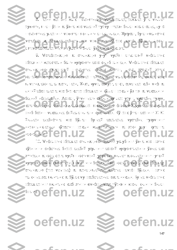 8.   Гарчи   ҳар   бир   халқ   шеъриятидаги   метафоралар,   рамзлар   ўша   миллат
руҳияти, яшаш ўрни ва ўзига хос маданий турмуш тарзи билан хосланса-да, дунё
шеъриятида уларнинг моҳиятан яқинлиги англашилади. Хусусан, бу анималистик
метафора   ва   рамзлар   табиати   ҳам   моҳиятида   кўпроқ   намоён   бўлади.   Лекин
автометафоралар индивидуаллиги билан ўзига хосликка эга.
9.   Метафоризация   ва   стилизация   учун   муайян   анъанавий   мифологик
образнинг характерли белги-хусусияти асос қилиб олинади. Мифологик образлар
стилизацияси   замонавий   шеъриятда   кўпроқ   достон,   шеър,   шеърий   эртак
жанрларида   кузатилади.   Ижодкорлар   шайтон,   жин,   малак,   фаришта;   аждар,   дев,
ялмоғиз,   ажина,   алвасти,   пари,   Хизр,   ҳумо,   семурғ,   анқо,   самандар   каби   миф   ва
диний-афсоналарга хос бир қатор образларни қўллаш орқали ўз ғоя ва мақсадини
бадиий   ифодалайди.   Асосан,   ўтмишдаги   аянчли   кунлар:   уруш,   мустабид   тузум,
қатағон   даври,   пахта   ишига   алоқадор   воқеаларнинг   фожеавий   руҳини   таъсирли
очиб  бериш  мақсадида   фойдаланилгани  кузатилади.   Кўпроқ ўтган   асрнинг  70-80
йиллари   адабиётига   хос   бўлган   бундай   асарларда   мустабид   тузумнинг
чиркинликларини   кўрсатиш   орқали   халқ   озодлиги   ва   эрки   учун   курашга
чақирилади.   
10.   Мифологик образлар стилизацияси бадиий услубнинг ўзига хос поэтик
кўриниши   сифатида   бирор   адабий   усулнинг   асосий   хусусиятларини   ўзида   акс
эттиради ва ижодкорга муайян ижтимоий гуруҳ ёки миллат вакилларининг нутқий
хусусиятларини акс эттириш имконини беради.   Ёзма ижодда мифологик образлар
стилизация   (тор   маънода)   ва   вариациялашган   ҳолатда   намоён   бўлади.   Поэтик
талқинда эса яхлитлик ва бўлак муносабатларида юзага чиқади. Бунда мифологик
образларнинг   яхлитлик   касб   этиши   «мифонимлар   тўри»ни   ҳосил   қилиши   билан
боғлиқ .
147 