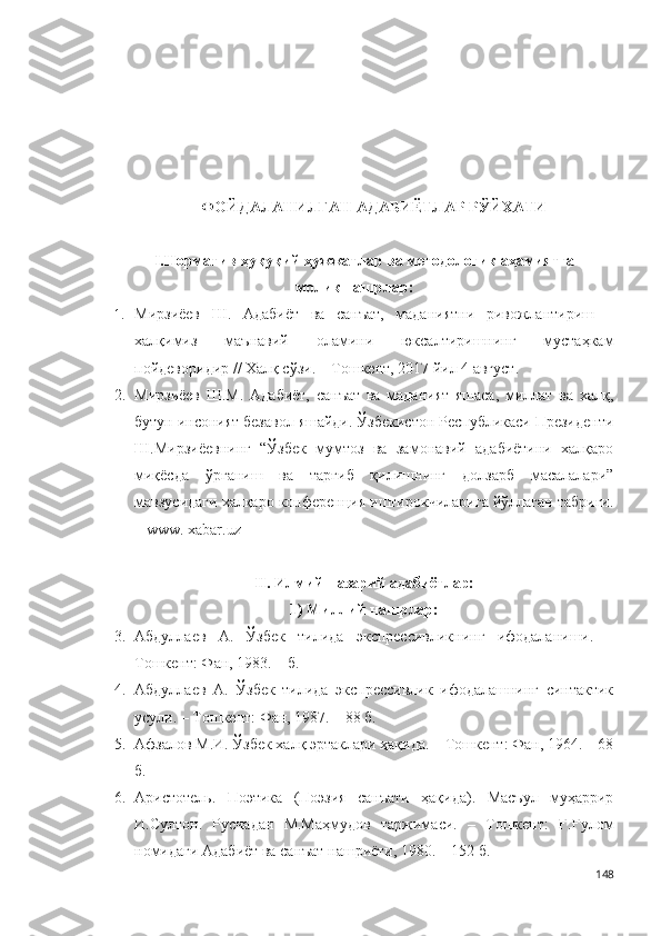 ФОЙДАЛАНИЛГАН АДАБИЁТЛАР РЎЙХАТИ
I.Норматив-ҳуқуқий ҳужжатлар ва методологик аҳамиятга
молик нашрлар:
1. Мирзиёев   Ш.   Адабиёт   ва   санъат,   маданиятни   ривожлантириш   –
халқимиз   маънавий   оламини   юксалтиришнинг   мустаҳкам
пойдеворидир // Халқ сўзи. – Тошкент, 2017 йил 4 август .
2. Мирзиёев   Ш.М.   Адабиёт,   санъат   ва   маданият   яшаса,   миллат   ва   халқ,
бутун инсоният безавол яшайди. Ўзбекистон Республикаси Президенти
Ш.Мирзиёевнинг   “Ўзбек   мумтоз   ва   замонавий   адабиётини   халқаро
миқёсда   ўрганиш   ва   тарғиб   қилишнинг   долзарб   масалалари”
мавзусидаги халқаро конференция иштирокчиларига йўллаган табриги.
– www. xabar.uz
II .  Илмий-назарий адабиётлар:
1) Миллий нашрлар:
3. Абдуллаев   А.   Ўзбек   тилида   экспрессивликнинг   ифодаланиши.   –
Тошкент: Фан, 1983. – б.  
4. Абдуллаев   А.   Ўзбек   тилида   экспрессивлик   ифодалашнинг   синтактик
усули. – Тошкент: Фан, 1987. – 88 б.  
5. Афзалов М.И. Ўзбек халқ эртаклари ҳақида. – Тошкент: Фан, 1964. – 68
б.
6. Аристотель.   Поэтика   (Поэзия   санъати   ҳақида).   Масъул   муҳаррир
И.Султон.   Русчадан   М.Маҳмудов   таржимаси.   –   Тошкент:   Ғ.Ғулом
номидаги Адабиёт ва санъат нашриёти, 1980. – 152 б.  
148 