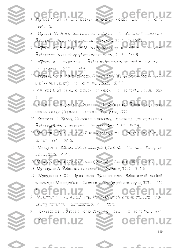 7. Жўраев   М.   Ўзбек   халқ   тақвими   ва   мифологик   афсоналар.   –   Тошкент,
1994. – б.
8.   Жўраев   М.   Миф,   фольклор   ва   адабиёт.   –   Т.:   А.Навоий   номидаги
Ўзбекистон Миллий кутубхонаси нашриёти, 2006. – Б. 45-49.  
9.   Жўраев   М.,   Нарзиқулова   М.   Миф,   фольклор   ва   адабиёт.   –   Тошкент:
Ўзбекистон Миллий кутубхонаси нашриёти, 2006. – 184 б.
10.   Жўраев  М., Шомусаров Ш.  Ўзбек мифологияси ва  араб фольклори. –
Тошкент: Фан, 2001. – 136 б.  
11.   Жўрақулов   У.   Миф   ва   ижодий   жараён.   /   Ҳудудсиз   жилва   (илмий-
адабий мақолалар). – Тошкент: Фан, 2006. – 204 б.
12.  Имомов К. Ўзбек халқ прозаси поэтикаси. – Тошкент: Фан, 2008. – 252
б. 
13.   Имомов К.,  Мирзаев   Т.,  Сарисоқов  Б.,  Сафаров  О.  Ўзбек  халқ оғзаки
поэтик ижоди. Дарслик. – Тошкент: Ўқитувчи, 1990. 
14.   Каримов   Н.   Ҳамид   Олимжон   поэзиясида   фольклор   традициялари   /
Ўзбек адабиёти масалалари. – Тошкент: Фан, 1959. – 340 б. 
15.   Маллаев Н. Алишер Навоий ва халқ ижодиёти. – Тошкент: Адабиёт ва
санъат, 1974. – 384 б.
16.   Мirzayev   S.   XX   asr   o`zbek   adabiyoti   (Darslik).   –   Тошкент:   Yangi   asr
avlodi, 2005. – 424 b. 
17.  Mirzayev T. va b. O`zbek folklori (Darslik). – Тошкент, 2020. – 238 b. 
18.  Мусоқулов А. Ўзбек халқ лирикаси. – Тошкент, 2010. – 316 б.
19.   Мусурманов   Э.Р.   Буюк   ипак   йўли   қадимги   ўзбек-хитой   адабий
алоқалари. Монография. – Самарқанд Конфуций институти, 2021. – 160
б.
20.  Musurmanov E.R., Ma Sui Ling. Xitoy folklori (Afsona va ertaklar): o`quv-
uslubiy qo`llanma. – Samarqand, 2014. – 166 b.
21.   Раҳимжонов Н. Ўзбек совет адабиётида поэма. – Тошкент: Фан, 1986.
– б.  
149 