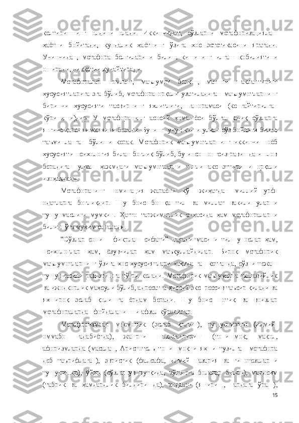 келтиришнинг   олдини   олади.   Иккинчидан,   сўзларни   метафоризациялаш
ҳаётни   бойитади,   кундалик   ҳаётнинг   ўзига   хос   эстетикасини   яратади.
Учинчидан,   метафора   белгиларини   билиш   кишининг   илғаш   қобилиятини
оширади, диққатни кучайтиради.
Метафоралар   номлаш,   маълумот   бериш,   матнни   шаклантириш
хусусиятларига   эга   бўлиб,   метафора   орқали   узатиладиган   маълумотларнинг
биринчи   хусусияти   тасвирнинг   яхлитлиги,   панорамаси   (кенгайтирилган
кўриниш и) дир.   У   метафоранинг   асосий   хомашёси   бўлган   аниқ   сўзларга
янгича қараш имконини беради. Бунинг  учун киши улкан сўз бойлиги билан
таъминланган   бўлиши   керак.   Метафорик   маълумотларнинг   иккинчи   ноёб
хусусияти психология билан боғлиқ бўлиб, бу инсон онгсиз равишда ишлов
берадиган   улкан   ҳажмдаги   маълумотларни   онгли   акс   эттириши   орқали
изоҳланади. 
Метафоранинг   номинация   жараёни   кўп   жиҳатдан   миллий   урф-
одатларга   боғлиқдир.   Шу   боис   бошқа   тил   ва   миллат   вакили   уларни
тушунмаслиги   мумкин.   Ҳатто   таржимонлик   соҳасида   ҳам   метафораларни
билиш ўта муҳим саналади.
“Сўзлар   сони   –   фикрлаш   сифати”   парадигмасини   тилшунослар   ҳам,
психологлар   ҳам,   ёзувчилар   ҳам   маъқуллайдилар.   Бироқ   метафорик
маълумотларнинг  ўзига  хос хусусиятлари ҳақида  гап кетганда,  сўзни тежаш
тушунчасини   рад   этишга   тўғри   келади.   Метафорик   маълумот   анъанавийлик
ва ижодкорлик маҳсули бўлиб, адресатга ҳиссий экспрессив таъсир қилади ва
яхшироқ   эслаб   қолишга   ёрдам   беради.   Шу   боис   нотиқ   ва   воизлар
метафоралардан фойдаланишни афзал кўрадилар.
Метафоризмлар   мнемоник   (эслаб   қолиш),   тушунтириш   (илмий-
оммабоп   адабиётда),   жанрни   шакллантириш   (топишмоқ,   мақол,
афоризмларда   (масалан,   Аристотель   топишмоқни   яхши   тузилган   метафора
деб   таърифлаган),   эвристик   (фалсафа,   илмий   назария   ва   гипотезаларни
тушунишда),   ўйин   (сўзлашув   нутқида,   кўпинча   болалар   билан),   маросим
(табрик   ва   ҳамдардлик   билдиришда),   кодлаш   (яшириш,   пардага   ўраш),
15 