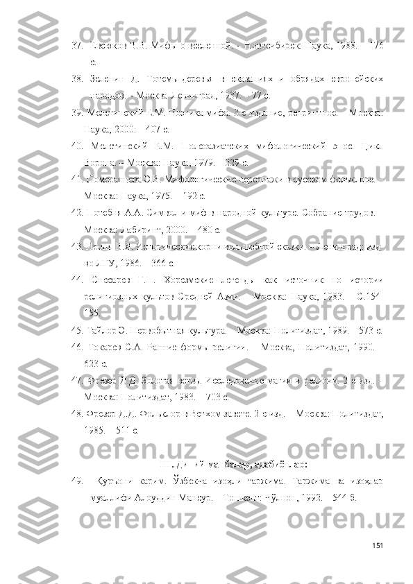 37. Евсюков В.В. Мифы о вселенной.   – Новосибирск: Наука, 1988.   – 176
с.
38. Зеленин   Д.   Тотемы-деревья   в   сказаниях   и   обрядах   европейских
народов. – М осква- Л енинград , 1937. – 77 с . 
39.   Мелетинский Е.М. Поэтика мифа. 3-е издание, репринтное. – Москва :
Наука,  2000. – 407 с.  
40.   Мелетинский   Е.М.   Полеоазиатских   мифологический   эпос.   Цикл
Ворона. – М осква : Наука, 1979. – 229 с .
41.   Померанцева Э.В. Мифологические персонажи в русском фольклоре. –
М осква : Наука, 1975. – 192 с.
42.  Потебня А.А. Символ и миф в народной культуре. Собрание трудов. –
Москва: Лабиринт, 2000. – 480 с.  
43.   Пропп В.Я. Исторические корни вольшебной сказки. – Л енинград : изд-
во ЛГУ, 1986. – 366 с.
44.   Снесарев   Г.П.   Хорезмские   легенды   как   источник   по   истории
религиозных   культов   Средней   Азии.   –   М осква :   Наука,   1983.   –   С.154-
155 .
45.   Тайлор Э. Первобытная культура. – М осква : Политиздат, 1989. – 573 с.
46.   Токарев   С.А.   Ранние   формы   религии.   –   М осква ,   Политиздат,   1990.   –
623 с.  
47.   Фрезер  Д.Д.  Золотая ветвь.   Исследование магии и религии. 2-е изд. –
М осква : Политиздат, 1983. – 703 с .  
48.   Фрезер Д.Д. Фольклор в Ветхом завете. 2-е изд. – М осква : Политиздат,
1985. – 511 с .
III .   Диний манбалар, адабиётлар:
49.   Қуръони   карим.   Ўзбекча   изоҳли   таржима.   Таржима   ва   изоҳлар
муаллифи Алоуддин Мансур. – Тошкент: Чўлпон, 1992. – 544 б.  
151 