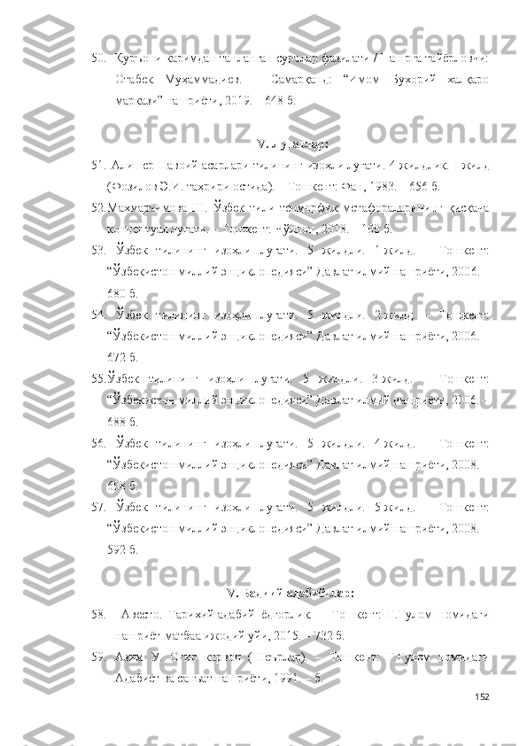 50. Қуръони каримдан танланган суралар фазилати / Нашрга тайёрловчи:
Отабек   Муҳаммадиев.   –   Самарқанд:   “Имом   Бухорий   халқаро
маркази” нашриёти, 2019. – 648 б.  
IV. Луғатлар:
51.   Алишер Навоий асарлари тилининг изоҳли луғати. 4 жилдлик.   I   жилд
(Фозилов Э.И. таҳрири остида). – Тошкент: Фан, 1983. – 656 б.
52. Махмараимова   Ш.   Ўзбек   тили   теоморфик   метафораларининг   қисқача
концептуал луғати. – Тошкент: Чўлпон, 2018. – 100 б.
53.   Ўзбек   тилининг   изоҳли   луғати.   5   жилдли.   1-жилд.   –   Тошкент:
“Ўзбекистон миллий энциклопедияси” Давлат илмий нашриёти, 200 6 . –
680 б.
54.   Ўзбек   тилининг   изоҳли   луғати.   5   жилдли.   2-жилд.   –   Тошкент:
“Ўзбекистон миллий энциклопедияси” Давлат илмий нашриёти, 2006. –
672 б. 
55. Ўзбек   тилининг   изоҳли   луғати.   5   жилдли.   3 -жилд.   –   Тошкент:
“Ўзбекистон миллий энциклопедияси” Давлат илмий нашриёти, 2006. –
688 б.
56.   Ўзбек   тилининг   изоҳли   луғати.   5   жилдли.   4-жилд.   –   Тошкент:
“Ўзбекистон миллий энциклопедияси” Давлат илмий нашриёти, 2008. –
608 б.
57.   Ўзбек   тилининг   изоҳли   луғати.   5   жилдли.   5-жилд.   –   Тошкент:
“Ўзбекистон миллий энциклопедияси” Давлат илмий нашриёти, 2008. –
592 б.
V. Бадиий адабиётлар:
58.   Авесто.   Тарихий-адабий   ёдгорлик.   –   Тошкент:   Ғ.Ғулом   номидаги
нашриёт-матбаа ижодий уйи, 2015. – 732 б. 
59. Азим   У.   Оғир   карвон   (Шеърлар).   –   Тошкент:   Ғ.Ғулом   номидаги
Адабиёт ва санъат нашриёти, 1991. – б.  
152 