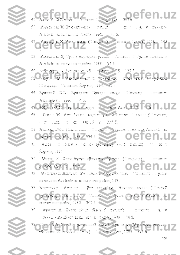 60. Азим У. Сайланма. – Тошкент: Шарқ, 1995. – 282 б.
61.   Аҳмедова Ҳ. Эрк даричаси:  шеърлар. – Тошкент: Ғ.Ғулом номидаги
Адабиёт ва санъат нашриёти, 1996. –  120 б.
62.   Аҳмедова Ҳ. Умид сояси (Шеърлар). – Тошкент: Ниҳол, 2008. –   168
б . 
63.   Аҳмедова   Ҳ.   Тунги   марваридгуллар.   –   Тошкент:   Ғ.Ғулом   номидаги
Адабиёт ва санъат нашриёти, 1988. – 76 б.
64. Бобомурод Б. Бир кун келиб. – Бухоро, 2005. – 132 б.
65. Бобур   З.М.   Маҳрами   асрор   топмадим.   Париж   девони   нусхаси:
Шеърлар. – Тошкент: Ёзувчи, 1993. – 80 б. 
66. Бухорий   С.С .   Бухорога   Бухоро   келди.   Шеърлар.   –Тошкент:
Маънавият, 1999. – 104 б.
67. Жўраев Н. Энг қудратли зарра. – Тошкент: Адиб, 2012. –  44 б .  
68.   Камол   Ж.   Аср   билан   видолашув.   Сайланма.   I   жилд   (Шеърлар,
достонлар). – Тошкент: Фан, 2007. –  336 б.  
69. Малика   айёр.   Достонлар.   –   Тошкент:   Ғ.Ғулом   номидаги   Адабиёт   ва
санъат нашриёти, 1988. – 336 б.
70.   Матжон   О.   Одамнинг   сояси   қуёшга   тушди.   (Шеърлар).   –   Тошкент:
Ёзувчи, 1991. 
71.   Мирзо   И.   Сени   бугун   кўрмасам   бўлмас.   (Шеърлар).   –   Тошкент:
Истиқлол, 2015. – 68 б.
72.   Миртемир.   Асарлар.   Уч   томлик.   Иккинчи   том.   –   Тошкент:   Ғ.Ғулом
номидаги Адабиёт ва санъат нашриёти, 1971. 
73. Миртемир.   Асарлар.   Тўрт   жилдлик.   Учинчи   жилд   (Шеърий
туркумлар,   достонлар).   –   Тошкент:   Ғ.Ғулом   номидаги   Адабиёт   ва
санъат нашриёти, 1982. – 240 б.
74.   Мухтор   А.   Сизга   айтар   сўзим   (Шеърлар).   –   Тошкент:   Ғ.Ғулом
номидаги Адабиёт ва санъат нашриёти, 1978. – 38 б. 
75.  Навоий А. Хазойин ул-маоний. Ғаройиб ус-сиғар (Мукаммал асарлар
тўплами. 20 томлик. III том). – Тошкент: Фан, 1988. – 576 б.
153 