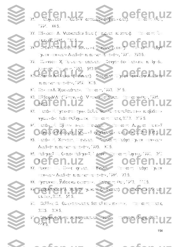 76.   Нарзуллаев   Н.   Қалбим   қатралари   (Тўртликлар).   –   Тошкент:   Фан,
1994. – 88 б. 
77. Обиджон   А.   Масхарабоз   бола   (Шеърлар   ва   эртак).   –   Тошкент:   Ёш
гвардия, 1986. – 130 б.
78.   Огаҳий.   Асарлар.   6   жилдлик.   I   жилд   (девон).   –   Тошкент:   Ғафур
Ғулом номидаги Адабиёт ва санъат нашриёти, 1971. – 392 б.  
79.   Олимжон   Ҳ.   Танланган   асарлар.   –   Семурғ   ёки   Паризод   ва   Бунёд.
Достон. – Тошкент, 1952. – 562 б.
80. Орипов А. Онажон (шеърлар). – Тошкент: Ғ.Ғулом номидаги Адабиёт
ва санъат нашриёти, 1969. – 80 б.
81. Орипов А. Ҳаж дафтари. – Тошкент, 1992. –  34 б.
82. Ойбек. МАТ (19 томлик).  IV  том. Достонлар. – Т ошкент : Фан, 1976. –
280 б.
83.  Парфи  Р . Туркистон руҳи. Сайланма. Нашрга тайёрловчи ва сўзбоши
муаллифи: Вафо Файзуллоҳ. – Тошкент: Шарқ, 2013. – 319 б. 
84. Парфи   Р.   Сўнгги   видо.   Шеърлар.   –   Тошкент:   Алишер   Навоий
номидаги Ўзбекистон Миллий кутубхонаси нашриёти, 2006. – 136 б. 
85. Парфи   Р.   Хотирот.   Шеърлар.   –   Тошкент:   Ғафур   Ғулом   номидаги
Адабиёт ва санъат нашриёти, 1975. – 80 б. 
86. Рабғузий Н. Қисаси Рабғузий. 1-қисм. – Тошкент: Ёзувчи, 1990. – 240
б. 
87. Раҳмон   Ш.   Очиқ   кунлар.   Шеърлар.   –   Тошкент:   Ғафур   Ғулом
номидаги Адабиёт ва санъат нашриёти, 1984. – 72 б. 
88. Рустамхон. Ўзбек халқ достони. – Тошкент: Фан, 1942. – 110 б.
89. Садриддинов   Б.   Ҳайрат   гулхани   (Шеърлар).   –   Тошкент:   Янги   аср
авлоди, 2006. – 56 б.
90.   Саййид   С.   Қалдирғочларга   бер   айвонлврингни.   –   Тошкент:   Шарқ,
2005. – 208 б.
91.   Саъдулла   Ҳ.   Танланган   асарлар.   I   жилд.   –   Тошкент:   Шарқ,   2002.   –
448 б.
154 