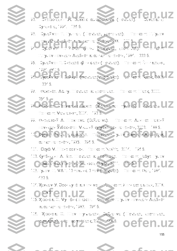 92.   Сирожиддин   Ж.   Заҳҳок   салтанатинда   (шеърлар).   –   Самарқанд:
Суғдиёна, 1994. – 136 б.
93.   Сулаймон   Т.   Гулшан.   (Шеърлар,   достонлар).   –   Тошкент:   Ғ.Ғулом
номидаги Адабиёт ва санъат нашриёти, 1988. – 100 б.
94.   Сулаймон   Т.   Истар   кўнгил   (Шеърлар,   достонлар).   –   Тошкент:
Ғ.Ғулом номидаги Адабиёт ва санъат нашриёти, 1984. – 222 б. 
95.  Сулаймон Т. Сирдарё қўшиқлари (шеърлар). – Тошкент: Ёш гвардия,
1974. – 40 б.
96.   Сулаймон Т. Сайҳон   (шеърлар, достонлар). – Тошкент: Шарқ, 2003.
– 224 б.
97.   Фахриёр.   Аёлғу.   Шеърлар   ва   достонлар.   –   Тошкент:   Шарқ,   2000.   –
254 б.  
98. Фахриёр.   Геометрик   баҳор   (Ўнгарилган   тушлар):   Шеърлар.   –
Тошкент: Маънавият, 2004. – 192 б.  
99. Фирдавсий   А.   Шоҳнома.   (Сайланма).   –   Тошкент:   Алишер   Навоий
номидаги Ўзбекистон Миллий кутубхонаси нашриёти, 2012. – 188 б.
100. Фурқат. Танланган асарлар. – Тошкент: Ғ.Ғулом номидаги Адабиёт ва
санъат нашриёти, 1975. – 296 б.
101.  Юсуф М. Шоир севгиси. – Тошкент: Noshir,   2014. – 196 б.
102. Қутбиддин   А.   Бор.   Шеърлар   ва   достонлар.   –   Тошкент:   Ғафур   Ғулом
номидаги нашриёт-матбаа ижодий уйи, 2011. –  319 б.
103. Ғулом  Ғ. МАТ. 12 томлик. 2-том (шеърлар). – Тошкент: Фан, 1984. –
432 б.
104. Ҳамдам У. Эски дунё ва янги мен. – Тошкент: Янги аср авлоди, 2018.
– 418 б
105. Ҳожиева О. Мушфиқ онажон. – Тошкент: Ғ.Ғулом номидаги Адабиёт
ва санъат нашриёти, 1983. – 274 б.
106.   Ҳожиева   О.   Шом   шуълалари.   Сайланма   (Шеърлар,   достонлар,
қасидалар). – Тошкент: Шарқ, 2010. – 448 б.  
155 