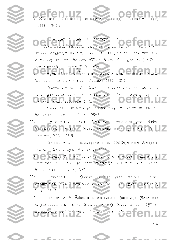 107.   Ҳожиева   О.   Паноҳим   (Шеърлар   ва   ҳикоялар).   –   Тошкент:   Шарқ,
1998. –  240 б.
VI. Диссертация ва авторефератлар:
108. Aмoнов У.С. XX аср бошларида ўзбек фольклорининг ўрганилиш
тарихи   (Aбдурауф   Фитрат,   Ғози   Олим   Юнусов   ва   Элбек   фаолияти
мисолида):   Фалсафа   фанлари   бўйича   филол.   фан.   доктори   (PhD)   ...
дисс. автореф – Тошкент, 2018. – 54 б.
109.   Жуманиёзов   Б.М.   Ўзбек   халқ   эпосида   ялмоғиз   образи:   Филол.
фан. номз.... дисс. авторефер. – Тошкент, 1996. – 21 б.
110.   Махмараимова   Ш.Т.   Оламнинг   миллий   лисоний   тасвирида
теоморфик   метафоранинг   когнитив   аспекти:   Филол.   фанлари   бўйича
PhD дисс. – Қарши, 2018. – 151 б.  
111.   Мўминов   Ғ.   Ҳозирги   ўзбек   адабиётида   фольклоризм:   Филол.
фан. док-ри... дисс. – Т.:  1994. – 256 б.
112.   Нурмонов   Ф.И.   Хизр   образининг   генезиси   ва   унинг   ўзбек
фольклоридаги   талқини :   Филол.   фанлари   номз.   дисс.   автореф.   –
Тошкент,   2007. – 23 б.  
113.   Позднякова   Е.Г.   Фольклоризм   прозы   Н.М.Карамзина:   Автореф.
дис. канд. филол. наук. – Челябинск, 2003.  
114.   Расулев   X.   Пути   развития   эпического   жанра   –   дастана   и
проблема   народности   в   узбекской   литературе:   Автореф.   дисс.   ...   докт.
филол. наук.  – Тошкент,  1972 .
115.   Раҳмонов   Т.Л.   Қадимги   мифлар   ўзбек   фольклори   эпик
мотивларининг   ўзаги   сифатида:   Филол.   фан.   номз....   дисс.   –   Тошкент,
1997. – 159 б. 
116.   Ризоева   М.   А.   Ўзбек   халқ   мифологик   афсоналари   ( ўзига   хос
хусусиятлари,   таснифи   ва   образлар   тизими ):   Филол.   фанлари   бўйича
фалсафа доктори (PhD) дисс. – Тошкент, 2019. – 140 б.
156 