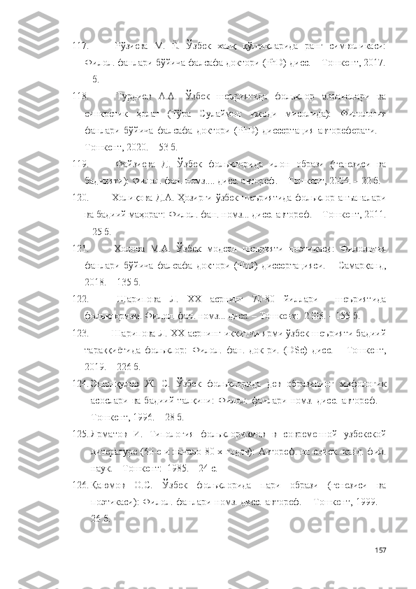 117.   Рўзиева   М.   Ё.   Ўзбек   халқ   қўшиқларида   ранг   символикаси:
Филол. фанлари бўйича фалсафа доктори (PhD) дисс. – Тошкент, 2017.
– б. 
118.   Турдиев   А.А.   Ўзбек   шеъриятида   фольклор   анъаналари   ва
синкретик   ҳолат   (Тўра   Сулаймон   ижоди   мисолида):   Филология
фанлари   бўйича   фалсафа   доктори   (PhD)   диссертация   автореферати.   –
Тошкент, 2020. – 53 б.   
119.   Файзиева   Д.   Ўзбек   фольклорида   илон   образи   (генезиси   ва
бадиияти): Филол. фан .   н омз ... . дисс. автореф. –  Тошкент , 2004. – 22 б.  
120.   Холиқова Д.А. Ҳозирги ўзбек шеъриятида фольклор анъаналари
ва бадиий маҳорат:  Филол. фан. номз... дисс. автореф. –  Тошкент, 2011.
– 25 б.  
121.   Холова   М.А.   Ўзбек   модерн   шеърияти   поэтикаси:   Филология
фанлари   бўйича   фалсафа   доктори   (PhD)   диссертацияси.   –   Самарқанд,
2018. – 135 б.
122.   Шарипова   Л.   ХХ   асрнинг   70-80   йиллари     шеъриятида
фольклоризм.  Филол. фан. номз... дисс. –  Тошкент :  2008. – 155 б. 
123.   Шарипова Л. ХХ асрнинг иккинчи ярми ўзбек шеърияти бадиий
тараққиётида   фольклор:   Филол.   фан.   док-ри.   (DSc)   дисс.   –   Тошкент,
2019. – 226 б.
124. Эшонқулов   Ж.   С.   Ўзбек   фольклорида   дев   образининг   мифологик
асослари   ва   бадиий   талқини:   Филол.   фанлари   номз.   дисс.   автореф.   –
Тошкент, 1996. – 28 б.  
125. Ярматов   И.   Типология   фольклоризмов   в   современной   узбекской
литературе (60-е и начало 80-х годов): Автореф. на соиск. канд. фил.
наук. –  Тошкент :  1985. – 24 с .
126. Қаюмов   О.С.   Ўзбек   фольклорида   пари   образи   (генезиси   ва
поэтикаси): Филол. фанлари номз. дисс. автореф. – Тошкент, 1999. –
26 б.  
157 