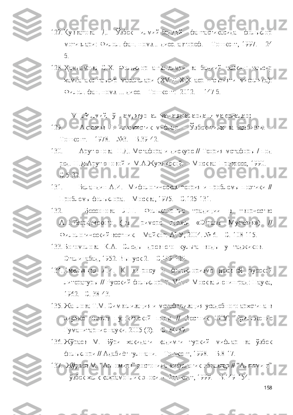 127. Қувватова   Д.   Ўзбек   илмий-бадиий   фантастикасида   фольклор
мотивлари:   Филол. фан. номз... дисс. автореф . – Тошкент, 1997. – 24
б.  
128. Ҳамдамова   С.Х.   Фольклор   анъаналари   ва   бадиий   талқин:   таъсир
ҳамда   акс   таъсир   масалалари   (XVIII-XIX   аср   шеърияти   мисолида) :
Филол. фан .  номз .  ... дисс. –  Тошкент :  2012 .   –  14 7 б .
V II . Илмий тўплам, журнал ва газеталардаги мақолалар:
129.   Акрамов   Ғ.   Тотемистик   мифлар.   –   Ўзбек   тили   ва   адабиёти.   –
Тошкент. – 1978. – №3. – Б.39-42 .
130.   Арутюнова   Н.Д. Метафора и дискурс // Теория метафоры / под
ред.   Н.Д.Арутюновой   и   М.А.Журинской.   –   М осква :   Прогресс,   1990.   –
С.5-32.
131.   Баландин   А.И.     Мифологическая   теория   и   проблемы   поэтики   //
Проблемы фольклора. – М осква , 1975. – С.125-131 .
132.   Бессонова   Л.П.   Фольклорные   традиции   в   творчестве
А.Т.Твардовского   (на   примере   поэмы   «Страна   Муравия»)   //
Филологический вестник. – Майкоп: АГУ, 2004. № 6. – С. 108-115.   
133. Богомолова   К.А.   Следы   древнего   культа   воды   у   таджиков.   –
Сталинабад, 1952. Выпуск 2. – С.109-120 .  
134. Емельянов   Л.И.   К   вопросу   о   фольклоризме   древней   русской
литературы // Русский фольклор. Т. VII. – М осква -Л енинград : Наука,
1962.– С. 38-43.
135. Жаплова Т.М. Символизация и метафоризация усадебного архетипа в
лирике   поэтов   пушкинской   поры   //   Вестник   ОГУ .   Приложение
Гуманитарние науки.  2005 (2). –  С . 84-89 .
136. Жўраев   М.   Бўри   хақидаги   қадимги   туркий   мифлар   ва   ўзбек
фольклори // Адабиёт гулшани. – Тошкент, 1998. – Б.8-17.
137.  Жўраев M. “Алпомиш” достонида мифологик образлар // “Алпомиш”
– ўзбек халқ қаҳрамонлик эпоси. – Тошкент, 1999. – Б.149-154. 
158 