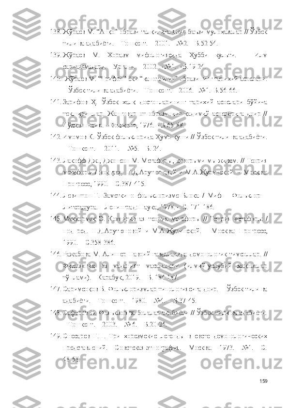 138. Жўраев М. “Анқо” образи талқинига доир баъзи мулоҳазалар // Ўзбек
тили ва адабиёти. – Тошкент. – 2001. – №2. – Б.52-54.
139. Жўраев   М.   Хоразм   мифологиясида   Ҳубби   культи.   –   Илм
сарчашмалари. – Урганч. – 2002. – №1. – Б.19-24.
140.  Жўраев М. “Грифон” ёки “қанотли ит” образининг тарихий асослари.
– Ўзбек тили ва адабиёти. – Тошкент. – 2006.– №1.–Б.56-66.
141. Зарифов   Ҳ.   Ўзбек   халқ   достонларининг   тарихий   асослари   бўйича
текширишлар.   Жанговор   от   образининг   қадимий   асосларига   доир   //
Пўлкан шоир. – Тошкент, 1976. – Б.65-88.
142. Имомов К. Ўзбек фольклорида Ҳумо қуши // Ўзбек тили ва адабиёти.
– Тошкент. –  2011. –  №5. – Б. 24. 
143. Лакофф Дж., Джонсон М. Метафоры, которыми мы живем. // Теория
метафоры   /   под   ред.   Н.Д.Арутюновой   и   М.А.Журинской.   –   М осква :
Прогресс, 1990. – С.387-415.
144. Левинтон   Г.   Заметки   о   фольклоризме   Блока   /   Миф   –   Фольклор   –
Литература. – Л енинград : Наука, 1978. – С. 171-186. 
145. Маккормак   Э.   Когнитивная   теория   метаф о р ы   //   Теория   метафоры   /
под   ред.   Н.Д.Арутюновой   и   М.А.Журинской.   –   М осква :   Прогресс,
1990. – С.358-386.
146. Ражабова М. Алишер Навоий ғазалларида демонологик тимсоллар. //
Филология   ва   маданият   масалалари   (илмий-услубий   мақолалар
тўплами). – Карабук, 2019. – Б. 184-187.  
147. Саримсоқов Б. Фольклоризмлар типологиясига доир. – Ўзбек тили ва
адабиёти. – Тошкент. – 1980. – №4. –  Б.37-45.  
148. Сафаров О. Фольклор ва болалар адабиёти // Ўзбек тили ва адабиёти.
– Тошкент. – 2003. – № 6. – Б.20-26.
149. Снесарев   Г.П.   Три   хорезмские   легенды   в   свете   демонологических
представлений. – Советская этнография. – Москва. – 1973. – №1. – С.
48-58 .  
159 