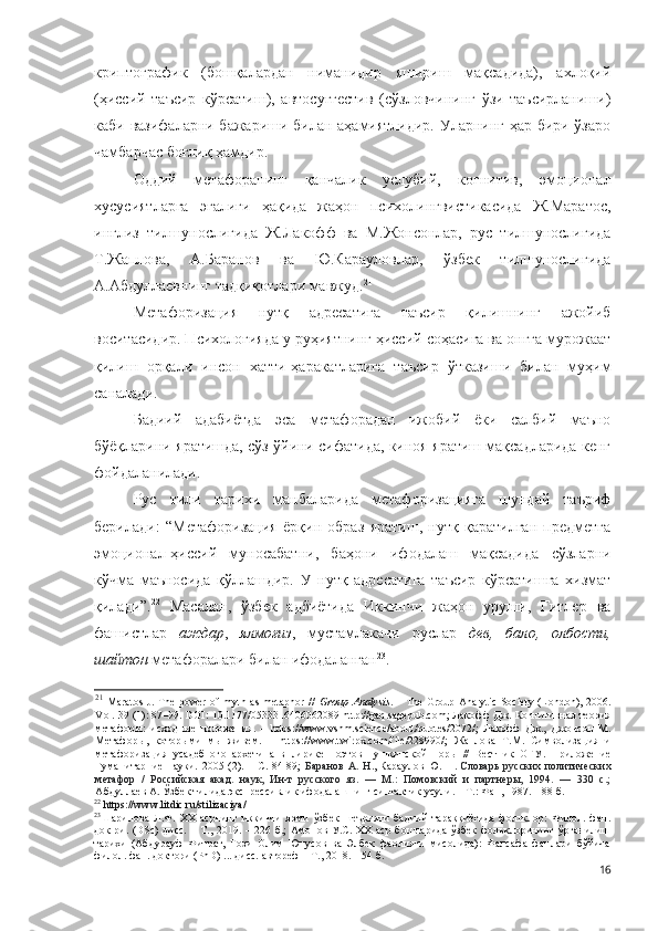 криптографик   (бошқалардан   ниманидир   яшириш   мақсадида),   ахлоқий
(ҳиссий   таъсир   кўрсатиш),   автосуггестив   (сўзловчининг   ўзи   таъсирланиши)
каби вазифаларни бажариши билан аҳамиятлидир. Уларнинг ҳар бири ўзаро
чамбарчас боғлиқ ҳамдир. 
Оддий   метафоранинг   қанчалик   услубий,   когнитив,   эмоционал
хусусиятларга   эгалиги   ҳақида   жаҳон   психолингвистикасида   Ж.Маратос,
инглиз   тилшунослигида   Ж.Лакофф   ва   М.Жонсонлар,   рус   тилшунослигида
Т.Жаплова,   А.Баранов   ва   Ю.Карауловлар,   ўзбек   тилшунослигида
А.Абдуллаевнинг тадқиқотлари мавжуд. 21
Метафоризация   нут қ   адресатига   таъсир   қилишнинг   ажойиб
воситасидир. Психологияда у руҳиятнинг ҳиссий соҳасига ва онгга мурожаат
қилиш   орқали   инсон   хатти-ҳаракатларига   таъсир   ўтказиши   билан   муҳим
саналади.
Бадиий   адабиётда   эса   метафорадан   ижобий   ёки   салбий   маъно
бўёқларини яратишда, сўз ўйини сифатида, киноя яратиш мақсадларида кенг
фойдаланилади.
Рус   тили   тарихи   манбаларида   метафоризацияга   шундай   таъриф
берилади:   “Метафоризация   ёрқин   образ   яратиш,   нутқ   қаратилган   предметга
эмоционал-ҳиссий   муносабатни,   баҳони   ифодалаш   мақсадида   сўзларни
кўчма   маъносида   қўллашдир.   У   нутқ   адресатига   таъсир   кўрсатишга   хизмат
қилади”. 22
  Масалан,   ўзбек   адбиётида   Иккинчи   жаҳон   уруши,   Гитлер   ва
фашистлар   аждар ,   ялмоғиз ,   мустамлакачи   руслар   дев,   бало,   олбости,
шайтон  метафоралари билан ифодаланган 23
.
21
  Maratos  J. The  power  of myth as metaphor  //   Group Analysis . – The Group-Analytic  Society (London),  2006.
Vol . 39 (1): 87–99.  DOI : 10.1177/0533316406062089  http :// gaq . sagepub . com ; Лакофф Дж. Когнитивная теория
метафоры:   исходные   положения.   –   https://www.vshm.science/about/quotes/2072/ ;   Лакофф   Дж.,   Джонсон   М.
Метафоры,   которыми   мы   живем.   –   https://www.twirpx.com/file/228990/ ;   Жаплова   Т.М.   Символизация   и
метафоризация   усадебного   архетипа   в   лирике   поэтов   пушкинской   поры   //   Вестник   ОГУ .   Приложение
Гуманитарние   науки.   2005   (2).   –   С.   84-89;   Баранов   А.   Н .,   Караулов   Ю.   Н.   Словарь   русских   политических
метафор   /   Российская   акад.   наук,   Ин-т   русского   яз.   —   М.:   Помовский   и   партнеры,   1994.   —   330   с.;
Абдуллаев А. Ўзбек тилида экспрессивлик ифодалашнинг синтактик усули. – Т.: Фан, 1987. – 88 б.
22
  https://www.litdic.ru/stilizaciya/  
23
Шарипова   Л.Ф.   ХХ   асрнинг   иккинчи   ярми   ўзбек   шеърияти   бадиий   тараққиётида   фольклор:   Филол.   фан.
док-ри.  (DSc)  дисс.  – Т.,  2019. –  226 б.;   Амонов У.С. XX  аср   бошларида  ўзбек  фольклорининг ўрганилиш
тарихи   (Aбдурауф   Фитрат,   Ғози   Олим   Юнусов   ва   Элбек   фаолияти   мисолида):   Фалсафа   фанлари   бўйича
филол. фан. доктори (PhD) ... дисс. автореф – T., 2018. – 54 б. 
16 