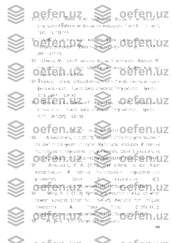 150. Собиров   О.   Ўзбек   совет   адабиётида   фольклор   ва   фольклор
анъаналари / Ўзбек совет фольклори масалалари. 1-китоб. – Тошкент,
1970. – Б. 125-143.
151. Тоғаева   Д.   Инс-жинслар   ҳақидаги   ўзбек   оғзаки   ҳикояларининг
образлар   системаси.  –  Ўзбек   тили  ва  адабиёти.   –  Тошкент.  –  2006.  –
№6. – Б.44-47.  
152. Шайхзода   М.   Навоий   ижодида   фольклор   мотивлари.   Асарлар.   VI
томлик. 4-том. – Тошкент: Ғафур Ғулом номидаги Адабиёт ва санъат
нашриёти, 1972. – Б. 23-29.
153. Ўраева Д. Шарқ ва Ғарб адабиётида “шайтон” мифоними талқинидаги
ўзига хосликлар. – Buxoro davlat universiteti ilmiy axboroti. – Бухоро. –
2015. – № 4. – Б.76-82.
154.   Ўраева   Д.С.   Замонавий   шеъриятда   бадиий   кўчимларнинг
янгиланиши.   –   Buxoro   davlat   universiteti   ilmiy   axboroti.   –   Бухоро.   –
2014. – № 4 (56). – Б.50-55. 
VIII. Интернет сайтлари :
155.  Аleksandrovna, P. О. (2012). Reflection of the prototypic features of
the   devil   in   the   system   of   English   Mythological   characters.   //   Вестник
Волгоградского   государственного   унивеситета.   Серия   2.   Языкознание
11(1).  https://search.proquest.com/docview/2095777810?accountid=177872
156.   Аркадьевна,   К.   А.   (2010).   Имя   собственное   как   объект
метафоризации   //   Вестник   Волгоградского   г осударственного
у нивеситета.   Серия   2.   Языкознание   9(1).
https://search.proquest.com/docview/2095804963?accountid=177872  
157.   Wang,   S.   D.   (2008).   Symbol   and   metaphor   of   visual   art   which
between   substance   (Order   No.   H398196).   Available   from   ProQuest
Dissertations   &   Theses   Global.   (1026907700).
https://search.proquest.com/docview/1026907700?accountid=177872  
158.  Жонузоқ  Н . Коронавирус. @nodir_jonuzoq
160 