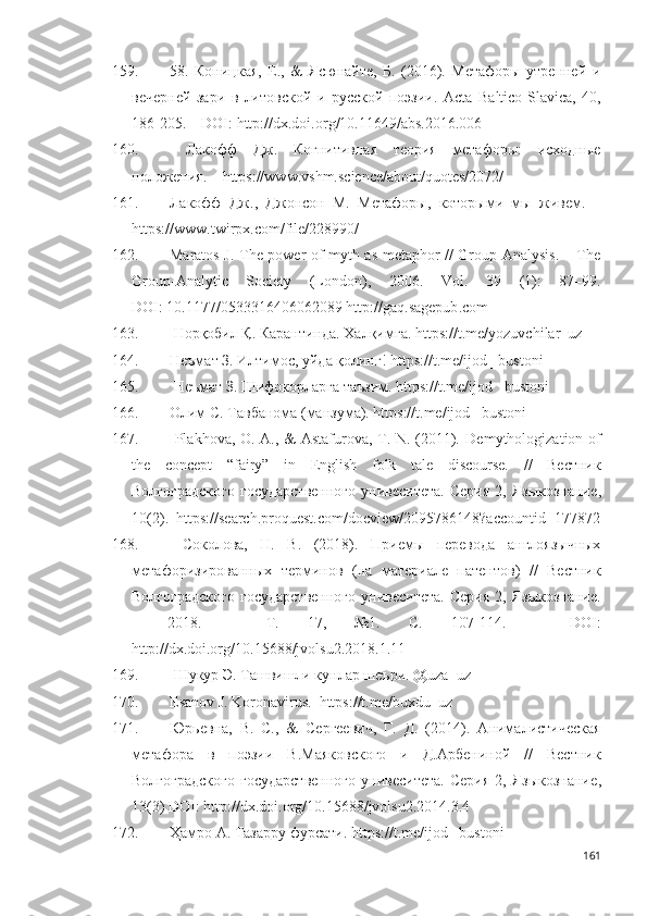 159. 58.   Коницкая,   Е.,   &   Ясюнайте,   Б.   (2016).   Метафоры   утренней   и
вечерней   зари   в   литовской   и   русской   поэзии.   Acta   Baltico-Slavica,   40,
186-205.  –  DOI :  http://dx.doi.org/10.11649/abs.2016.006
160.   Лакофф   Дж.   Когнитивная   теория   метафоры:   исходные
положения. –  https://www.vshm.science/about/quotes/2072/  
161. Лакофф   Дж.,   Джонсон   М.   Метафоры,   которыми   мы   живем.   –
https://www.twirpx.com/file/228990/
162. Maratos J. The power of myth as metaphor // Group Analysis. – The
Group-Analytic   Society   (London),   2006.   Vol .   39   (1):   87–99.
DOI : 10.1177/0533316406062089  http :// gaq . sagepub . com
163.  Норқобил Қ. Карантинда. Халқимга.  https://t.me/yozuvchilar_uz
164. Неъмат З. Илтимос, уйда қолинг! https://t.me/ijod _bustoni 
165.  Неъмат З. Шифокорларга таъзим. https://t.me/ijod _bustoni
166. Олим С. Тавбанома (манзума). https://t.me/ijod _bustoni
167.   Plakhova, O. A., & Astafurova, T. N. (2011).   Demythologization of
the   concept   “fairy”   in   English   folk   tale   discourse.   //   Вестник
Волгоградского   г осударственного   у нивеситета.   Серия   2,  Языкознание ,
10(2) .   https :// search . proquest . com / docview /2095786148? accountid =177872
168.   Соколова,   Н.   В.   (2018).   Приемы   перевода   англоязычных
метафоризированных   терминов   (на   материале   патентов )   //   Вестник
Волгоградского   г осударственного   у нивеситета.   Серия   2,  Языкознание.
–   2018.   –   Т.   17,   №1.   С.   107-114.   –   DOI :
http://dx.doi.org/10.15688/jvolsu2.2018.1.11     
169.   Шукур Э. Ташвишли кунлар шеъри.  @ uza _ uz
170. Esanov   J . Koronavirus.   https://t.me/buxdu_uz
171. Юрьевна,   В.   С.,   &   Сергеевич,   Г.   Д.   (2014).   А нималистическая
метафора   в   поэзии   В.М аяковского   и   Д.А рбениной   //   Вестник
Волгоградского   г осударственного   у нивеситета.   Серия   2,  Языкознание ,
13(3)  DOI :  http://dx.doi.org/10.15688/jvolsu2.2014.3.4  
172. Ҳамро А. Тазарру фурсати. https://t.me/ijod _bustoni  
161 